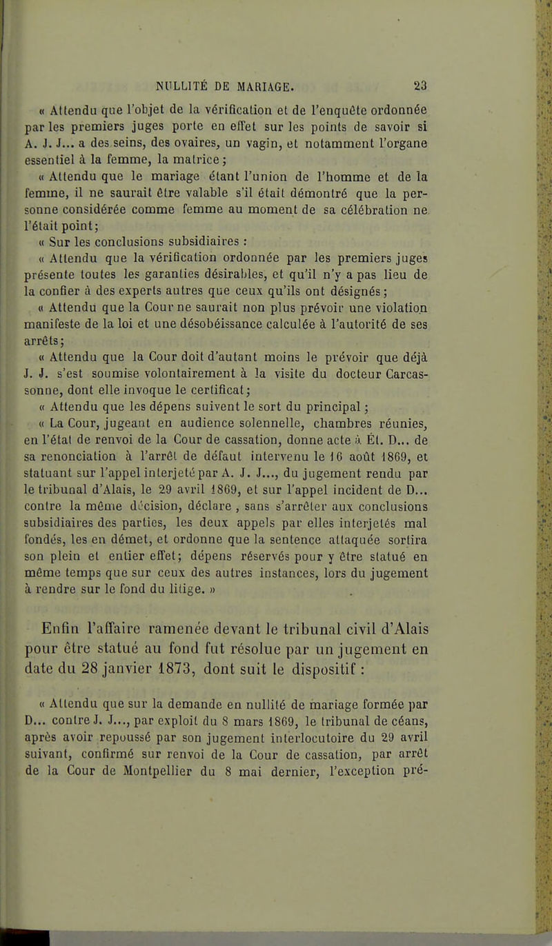 « Attendu que l'objet de la vérification et de l'enquâte ordonnée par les premiers juges porte en effet sur les points de savoir si A. J. J... a des seins, des ovaires^ un vagin, et notamment l'organe essentiel à la femme, la matrice; « Attendu que le mariage étant l'union de l'homme et de la femme, il ne saurait être valable s'il était démontré que la per- sonne considérée comme femme au moment de sa célébration ne l'était point; « Sur les conclusions subsidiaires : « Attendu que la vérification ordonnée par les premiers juges présente toutes les garanties désirables, et qu'il n'y a pas lieu de la confier à des experts autres que ceux qu'ils ont désignés; « Attendu que la Cour ne saurait non plus prévoir une violation manifeste de la loi et une désobéissance calculée à l'autorité de ses arrêts; « Attendu que la Cour doit d'autant moins le prévoir que déjà J. J. s'est soumise volontairement à la visite du docteur Carcas- sonne, dont elle invoque le certificat; « Attendu que les dépens suivent le sort du principal ; « La Cour, jugeant en audience solennelle, chambres réunies, en l'étal de renvoi de la Cour de cassation, donne acte h. Ét. D... de sa renonciation à l'arrôl de défaut intervenu le 16 août 1869, et statuant sur l'appel interjeté par A. J. J..., du jugement rendu par le tribunal d'Alais, le 29 avril 1869, et sur l'appel incident de D... contre la même décision, déclai-e , sans s'arrêter aux conclusions subsidiaires des parties, les deux appels par elles interjetés mal fondés, les en démet, et ordonne que la sentence attaquée sortira son plein et entier effet; dépens réservés pour y être statué en même temps que sur ceux des autres instances, lors du jugement à rendre sur le fond du litige. » Enfin l'affaire ramenée devant le tribunal civil d'Alais pour être statué au fond fut résolue par un jugement en date du 28 janvier 1873, dont suit le dispositif : « Attendu que sur la demande en nullité de mariage formée par D... contre J. J..., par exploit du 8 mars 1869, le tribunal de céans, après avoir repoussé par son jugement interlocutoire du 29 avril suivant, confirmé sur renvoi de la Cour de cassation, par arrêt de la Cour de Montpellier du 8 mai dernier, l'exception pré-