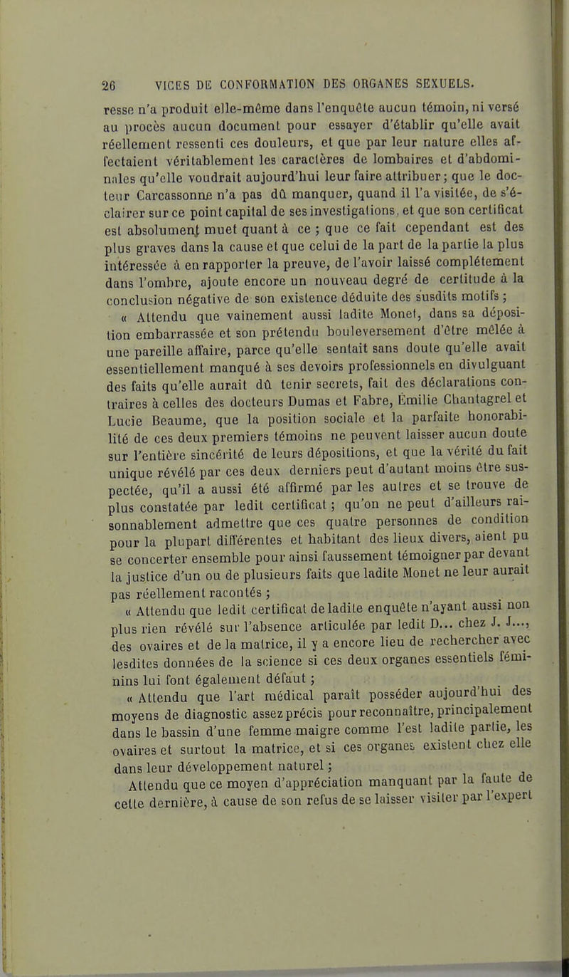 ressB n'a produit elle-même dans l'enquôle aucun témoin, ni versé au procès aucun document pour essayer d'établir qu'elle avait réellement ressenti ces douleurs, et que par leur nature elles af- fectaient véritablement les caractères de lombaires et d'abdomi- nales qu'elle voudrait aujourd'hui leur faire attribuer; que le doc- teur Carcassonniî n'a pas dû manquer, quand il l'a visitée, de s'é- clairer sur ce point capital de sesinvestigalions, et que son certificat est absolumei\^ muet quant à ce ; que ce fait cependant est des plus graves dans la cause et que celui de la part de la partie la plus intéressée à en rapporter la preuve, de l'avoir laissé complètement dans l'ombre, ajoute encore un nouveau degré de certitude à la conclusion négative de son existence déduite des susdits motifs ; « Attendu que vainement aussi ladite Monet, dans sa déposi- tion embarrassée et son prétendu bouleversement d'être mêlée à une pareille affaire, parce qu'elle sentait sans doute qu'elle avait essentiellement manqué à ses devoirs professionnels en divulguant des faits qu'elle aurait dû tenir secrets, fait des déclarations con- traires à celles des docteurs Dumas et Fabre, Emilie Cbantagrel et Lucie Beaume, que la position sociale et la parfaite honorabi- lité de ces deux premiers témoins ne peuvent laisser aucun doute sur l'entière sincérité de leurs dépositions, et que la vérité du fait unique révélé par ces deux derniers peut d'autant moins être sus- pectée, qu'il a aussi été affirmé par les autres et se trouve de plus constatée par ledit certificat; qu'on ne peut d'ailleurs rai- sonnablement admettre que ces quatre personnes de condition pour la plupart différentes et habitant des lieux divers, aient pu se concerter ensemble pour ainsi faussement témoigner par devant la justice d'un ou de plusieurs faits que ladite Monet ne leur aurait pas réellement racontés ; « Attendu que ledit certificat deladite enquête n'ayant aussi non plus rien révélé sur l'absence articulée par ledit D... chez J. J..., des ovaires et de la matrice, il y a encore lieu de rechercher avec lesdites données de la science si ces deux organes essentiels fémi- nins lui font également défaut ; « Attendu que l'art médical paraît posséder aujourd'hui des moyens de diagnostic assez précis pour reconnaître, principalement dans le bassin d'une femme maigre comme l'est ladite partie, les ovaires et surtout la matrice, et si ces organes, existent chez elle dans leur développement naturel ; Attendu que ce moyen d'appréciation manquant par la faute de celle dernière, à cause de son refus de se laisser visiter par l'expert