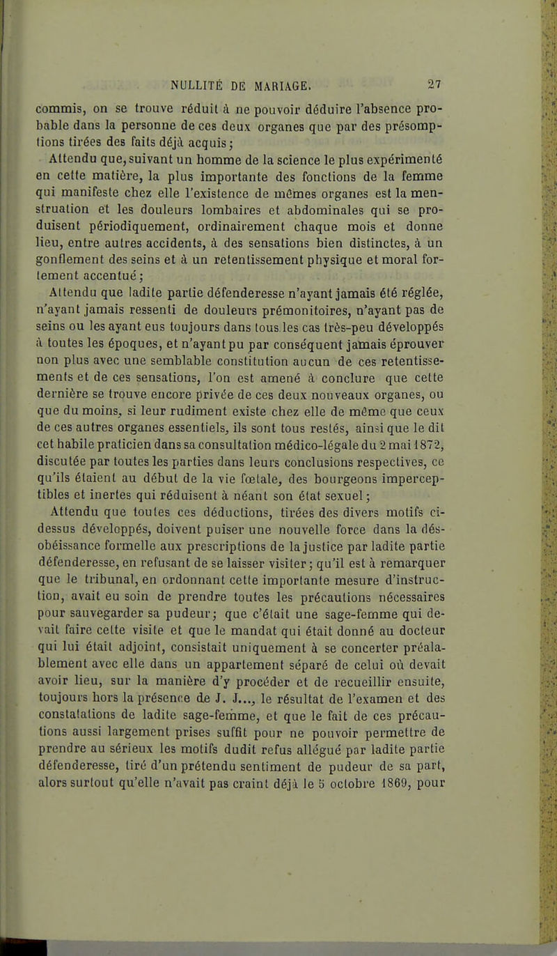 commis, on se trouve réduit à ne pouvoir déduire l'absence pro- bable dans la personne de ces deux organes que par des présomp- tions tirées des faits déjà acquis; Attendu que,suivant un homme de la science le plus expérimenté en cette matière, la plus importante des fonctions de la femme qui manifeste chez elle l'existence de mômes organes est la men- struation et les douleurs lombaires et abdominales qui se pro- duisent périodiquement, ordinairement chaque mois et donne lieu, entre autres accidents, à des sensations bien distinctes, à un gonflement des seins et à un retentissement physique et moral for- tement accentué ; Attendu que ladite partie défenderesse n'ayant jamais été réglée, n'ayant jamais ressenti de douleurs prémonitoires, n'ayant pas de seins ou les ayant eus toujours dans tous les cas très-peu développés à toutes les époques, et n'ayant pu par conséquent jamais éprouver non plus avec une semblable constitution aucun de ces retentisse- ments et de ces sensations, l'on est amené à conclure que cette dernière se trouve eucore privée de ces deux nouveaux organes, ou que du moins, si leur rudiment existe chez elle de mâme que ceux de ces autres organes essentiels, ils sont tous restés, ainsi que le dit cet habile praticien dans sa consultation médico-légale du 2 mai 1872, discutée par toutes les parties dans leurs conclusions respectives, ce qu'ils étaient au début de la vie fœtale, des bourgeons impercep- tibles et inertes qui réduisent à néant son état sexuel; Attendu que toutes ces déductions, tirées des divers motifs ci- dessus développés, doivent puiser une nouvelle force dans la dés- obéissance formelle aux prescriptions de la justice par ladite partie défenderesse, en refusant de se laisser visiter; qu'il est à remarquer que le tribunal, en ordonnant cette importante mesure d'instruc- tion, avait eu soin de prendre toutes les précautions nécessaires pour sauvegarder sa pudeur; que c'était une sage-femme qui de- vait faire cette visite et que le mandat qui était donné au docteur qui lui était adjoint, consistait uniquement à se concerter préala- blement avec elle dans un appartement séparé de celui où devait avoir lieu, sur la manière d'y procéder et de recueillir ensuite, toujours hors la présence de J. J..,, le résultat de l'examen et des constatations de ladite sage-femme, et que le fait de ces précau- tions aussi largement prises suffit pour ne pouvoir permettre de prendre au sérieux les motifs dudit refus allégué par ladite partie défenderesse, tiré d'un prétendu sentiment de pudeur de sa part, alors surtout qu'elle n'avait pas craint déjà le 5 octobre 1869, pour