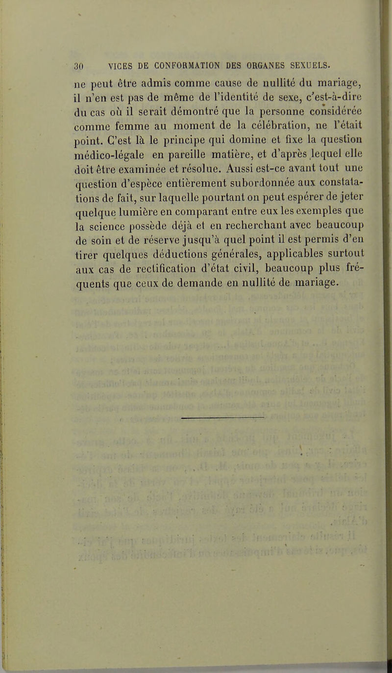 ne peut être admis comme cause de nullité du mariage, il n'en est pas de même de l'identité de sexe, c'est-à-dire du cas où il serait démontré que la personne considérée comme femme au moment de la célébration, ne l'était point. C'est là le principe qui domine et fixe la question médico-légale en pareille matière, et d'après ,lequel elle doit être examinée et résolue. Aussi est-ce avant tout une question d'espèce entièrement subordonnée aux constata- tions de fait, sur laquelle pourtant on peut espérer de jeter quelque lumière en comparant entre eux les exemples que la science possède déjà et en recherchant avec beaucoup de soin et de réserve jusqu'à quel point il est permis d'en tirer quelques déductions générales, applicables surtout aux cas de rectification d'état civil, beaucoup plus fré- quents que ceux de demande en nullité de mariage.