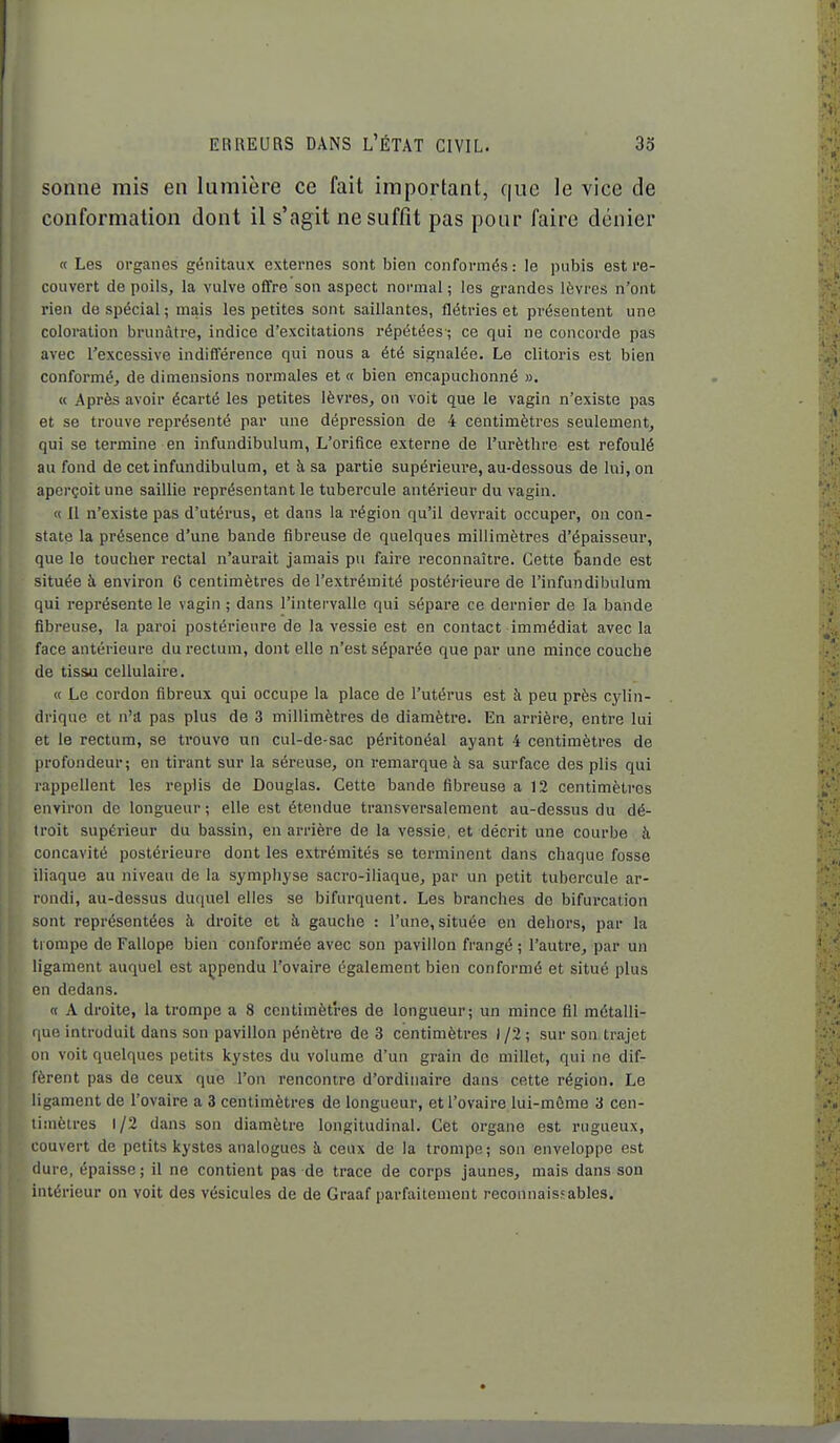 sonne mis en lumière ce fait important, que le vice de conformation dont il s'agit ne suffît pas pour faire dénier « Les organes génitaux externes sont bien conformés: le pubis est re- couvert de poils, la vulve offre son aspect normal ; les grandes lèvres n'ont rien de spécial; mais les petites sont saillantes, flétries et présentent une coloration brunâtre, indice d'excitations répétées-; ce qui ne concorde pas avec l'excessive indifférence qui nous a été signalée. Le clitoris est bien conformé, de dimensions normales et « bien encapuchonné ». « Après avoir écarté les petites lèvres, on voit que le vagin n'existe pas et se trouve représenté par une dépression de 4 centimètres seulement, qui se termine en infundibulum, L'orifice externe de l'urèthre est refoulé au fond de cet infundibulum, et à sa partie supérieure, au-dessous de lui, on aperçoit une saillie représentant le tubercule antérieur du vagin. « Il n'existe pas d'utérus, et dans la région qu'il devrait occuper, on con- state la présence d'une bande fibreuse de quelques millimètres d'épaisseur, que le toucher rectal n'aurait jamais pu faire reconnaître. Cette Sande est située à environ 6 centimètres de l'extrémité postérieure de l'infundibulum qui représente le vagin ; dans l'intervalle qui sépare ce dernier de la bande fibreuse, la paroi postérieure de la vessie est en contact immédiat avec la face antérieure du rectum, dont elle n'est séparée que par une mince couche de tissu cellulaire. « Le coi'don fibreux qui occupe la place de l'utérus est à peu près cylin- drique et n'a pas plus de 3 millimètres de diamètre. En arrière, entre lui et le rectum, se trouve un cul-de-sac péritonéal ayant 4 centimètres de profondeur; en tirant sur la séreuse, on remarque à sa surface des plis qui rappellent les replis de Douglas. Cette bande fibreuse a 12 centimètres environ de longueur; elle est étendue transversalement au-dessus du dé- troit supérieur du bassin, en arrière de la vessie, et décrit une courbe h concavité postérieure dont les extrémités se terminent dans chaque fosse iliaque au niveau de la sympliyse sacro-iliaque, par un petit tubercule ar- rondi, au-dessus duquel elles se bifurquent. Les branches de bifurcation sont représentées à droite et à gauche : l'une, située en dehors, par la ti ompe de Fallope bien conformée avec son pavillon frangé ; l'autre, par un ligament auquel est açpendu l'ovaire également bien conformé et situé plus en dedans. « A droite, la trompe a 8 centimètres de longueur; un mince fil métalli- que introduit dans son pavillon pénètre de 3 centimètres ) /2 ; sur son trajet on voit quelques petits kystes du volume d'un grain de millet, qui ne dif- fèrent pas de ceux que l'on rencontre d'ordinaire dans cette région. Le ligament de l'ovaire a 3 centimètres de longueur, et l'ovaire lui-môme 3 cen- timètres 1/2 dans son diamètre longitudinal. Cet organe est rugueux, couvert de petits kystes analogues à ceux de la trompe ; son enveloppe est dure, épaisse; il ne contient pas de trace de corps jaunes, mais dans son intérieur on voit des vésicules de de Graaf parfaitement reconnaissables.