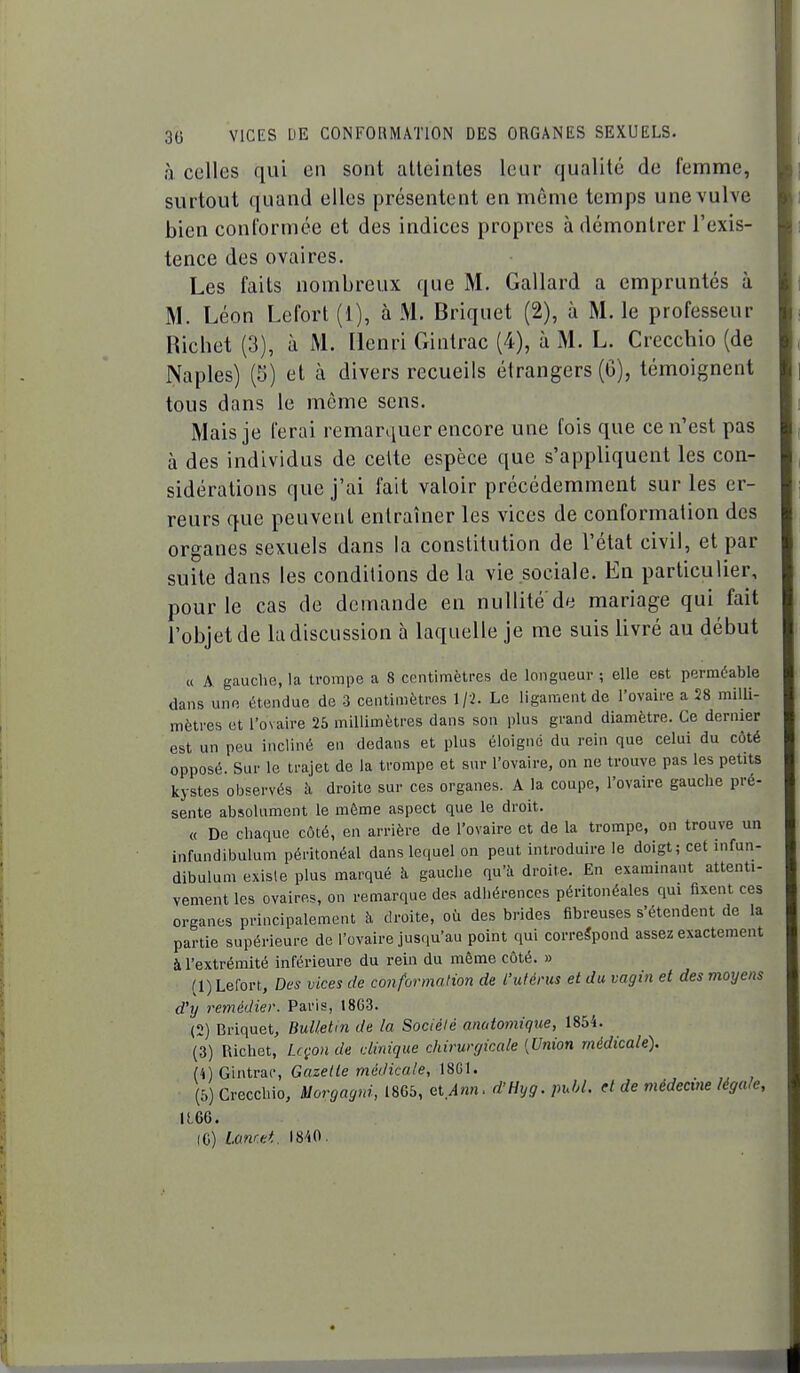 à celles qui en sont atteintes leur qualité de femme, surtout quand elles présentent en même temps une vulve bien conformée et des indices propres à démontrer l'exis- tence des ovaires. Les faits nombreux que M. Gallard a empruntés à M. Léon Lefort (1), à M. Briquet (2), à M. le professeur Ricbet (3), à M. Henri Gintrac (4), à M. L. Crecchio (de Naples) (5) et à divers recueils étrangers (G), témoignent tous dans le môme sens. Mais je ferai remarquer encore une fois que ce n'est pas à des individus de cette espèce que s'appliquent les con- sidérations que j'ai fait valoir précédemment sur les er- reurs que peuvent entraîner les vices de conformation des organes sexuels dans la constitution de l'état civil, et par suite dans les conditions de la vie sociale. En particulier, pour le cas de demande en nullité'de mariage qui fait l'objet de la discussion à laquelle je me suis livré au début « A gauche, la trompe a 8 centimètres de longueur ; elle est perméable dans une étendue de 3 centimètres 1/2. Le ligament de l'ovaire a 28 milli- mètres et l'ovaire 25 millimètres dans son plus grand diamètre. Ce dernier est un peu incliné en dedans et plus éloigne du rein que celui du côté opposé. Sur le trajet de la trompe et sur l'ovaire, on ne trouve pas les petits kystes observés à droite sur ces organes. A la coupe, l'ovaire gauche pré- sente absolument le même aspect que le droit. « De chaque côté, en arrière de l'ovaire et de la trompe, on trouve un infundibulum péritonéal dans lequel on peut introduire le doigt; cet infun- dibulum existe plus marqué îi gauche qu'à droite. En examinant attenti- vement les ovaires, on remarque des adhérences péritonéales qui fixent ces organes principalement h droite, où des brides fibreuses s'étendent de la partie supérieure de l'ovaire jusqu'au point qui correspond assez exactement à l'extrémité inférieure du rein du même côté. » (1) Lefort, Des vices de conformation de l'utérus et du vagin et des moyens d'y remédier. Paris, 18G3. (2) Briquet, Bulletin de la Société anatomique, 1854. (3) Richet, Leçon de clinique chirurgicale {Union médicale). Ih) G'intw, Gazette médicale, \SGU (5) Crecchio, Morgagrd, 1865, ciAnn. d'Hyg. puhl. d de médecine légale, U.66. (C) Lonret 1840.