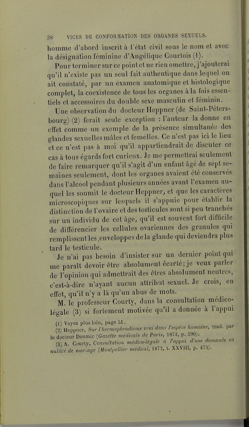 homme d'abord inscrit à l'état civil sous le nom et avec la désignation fémiinine d'Angélique Courtois (1). Pour terminer sur ce point et ne rien omettre, j'ajouterai qu'il n'existe pas un seul fait authentique dans leri'uel on ait constaté, par un examen anatomique et histologique complet, la coexistence de tous les organes à la fois essen- tiels et accessoires du double sexe masculin et féminin. Une observation du docteur Ileppner (de Saint-Péters- bourg) (2) ferait seule exception : l'auteur la donne en effet comme un exemple de la présence simultanée des glandes sexuelles mâles et femelles. Ce n'est pas ici le lieu et ce n'est pas à moi qu'il appartiendrait de discuter ce cas à tous égards fort curieux. Je me permettrai seulement de faire remarquer qu'il s'agit d'un enfant âgé de sept se- maines seulement, dont les organes avaient été conservés dans l'alcool pendant plusieurs années avant l'examen au- quel les soumit le docteur Heppner, et que les caractères microscopiques sur lesquels il s'appuie pour établir la distinction de l'ovaire et des testicules sont si peu tranchés sur un individu de cet âge, qu'il est souvent fort difficile de différencier les cellules ovariennes des granules qui remplissent les .enveloppes de la glande qui deviendra plus tard le testicule. Je n'ai pas besoin d'insister sur un dernier point qui me paraît devoir être absolument écarté; je veux parler de l'opinion qui admettrait des êtres absolument neutres, c'est-à-dire n'ayant aucun attribut sexuel. Je crois, en effet, qu'il n'y a là qu'un abus de mots. M. le professeur Courty, dans la consultation médico- légale (3) si fortement motivée qu'il a donnée à l'appui (1) Voyez plus loin, page 61. _ (2) Heppner, Su,' l'hermaphrodisme vrai dam l'espèce humaine, trad. par le docteur Doumic {Gazette médicale de Paris, 1872, p. 290). (3) A. Courty, Consultation médico-légale à l'appui d'une demande en nullité de mariage {Montpellier médical, 1872, t. XXVIII, p. 473).