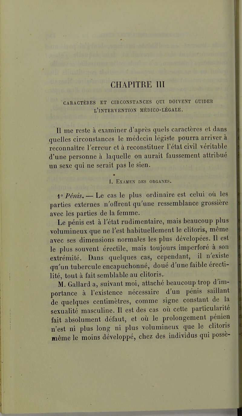 CHAPITRE m CARACTÈRES ET CIRCONSTANCES QUI DOIVENT GUIDER l'intervention MÉDICO-LÉGALE. Il me reste à examiner d'après quels caractères et dans quelles circonstances le médecin légiste pourra arriver à reconnaître Terreur et à reconstituer l'état civil véritable d'une personne à laquelle on aurait faussement attribué un sexe qui ne serait pas le sien. [. Examen des organes. i° Pénis.— Le cas le plus ordinaire est celui où les parties externes n'offrent qu'une ressemblance grossière avec les parties de la femme. Le pénis est à Tétat rudimentaire, mais beaucoup plus volumineux que ne Test habituellement le clitoris, même avec ses dimensions normales les plus dévelopées. Il est le plus souvent érectile, mais toujours imperforé à son extrémité. Dans quelques cas, cependant, il n'existe qu'un tubercule encapuchonné, doué d'une faible érecti- lité, tout à fait semblable au clitoris. M. Gallard a, suivant moi, attaché beaucoup trop d'im- portance à l'existence nécessaire d'un pénis saillant de quelques centimètres, comme signe constant de la sexualité masculine. Il est des cas où cette particularité fait absolument défaut, et où le prolongement pénien n'est ni plus long ni plus volumineux que le clitoris même le moins développé, chez des individus qui possè-