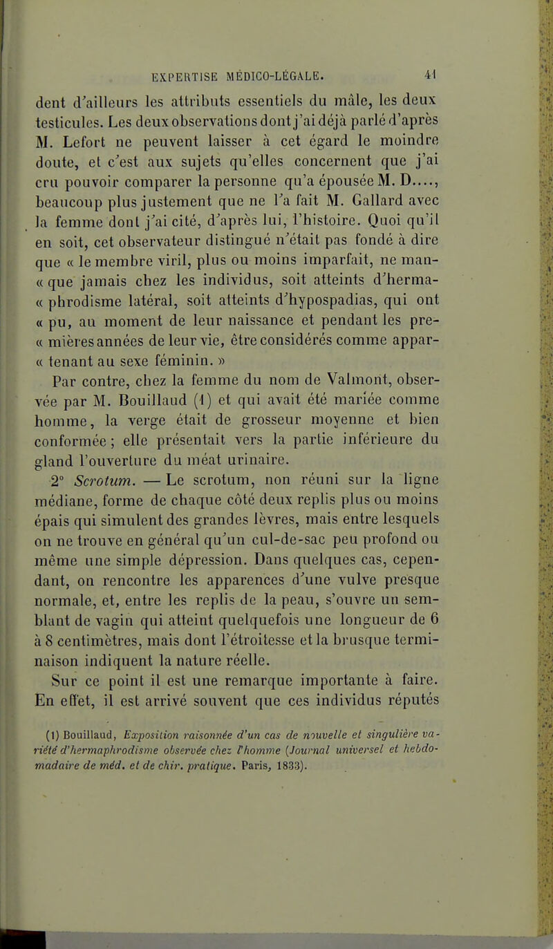 dent d'ailleurs les attributs essentiels du mâle, les deux testicules. Les deux observations dont j'ai déjà parlé d'après M. Lefort ne peuvent laisser à cet égard le moindre cloute, et c'est aux sujets qu'elles concernent que j'ai cru pouvoir comparer la personne qu'a épousée M. D...., beaucoup plus justement que ne Ta fait M. Gallard avec la femme dont j'ai cité, d'après lui, l'histoire. Quoi qu'il en soit, cet observateur distingué n'était pas fondé à dire que « le membre viril, plus ou moins imparfait, ne man- «que jamais chez les individus, soit atteints d'herma- « phrodisme latéral, soit atteints d'hypospadias, qui ont « pu, au moment de leur naissance et pendant les pre- « mières années de leur vie, être considérés comme appar- « tenant au sexe féminin. » Par contre, chez la femme du nom de Valmont, obser- vée par M. Bouillaud (1) et qui avait été mariée comme homme, la verge était de grosseur moyenne et bien conformée ; elle présentait vers la partie inférieure du gland l'ouverture du méat urinaire. 2° Scrotum. — Le scrotum, non réuni sur la ligne médiane, forme de chaque côté deux replis plus ou moins épais qui simulent des grandes lèvres, mais entre lesquels on ne trouve en général qu'un cul-de-sac peu profond ou même une simple dépression. Dans quelques cas, cepen- dant, on rencontre les apparences d'une vulve presque normale, et, entre les replis de la peau, s'ouvre un sem- blant de vagin qui atteint quelquefois une longueur de 6 à 8 centimètres, mais dont l'étroitesse et la brusque termi- naison indiquent la nature réelle. Sur ce point il est une remarque importante à faire. En effet, il est arrivé souvent que ces individus réputés (1) Bouillaud, Exposition raisonnée d'un cas de nouvelle et singulière va- riété d'hermaphrodisme observée chez Phomme [Journal universel et hebdo- madaire de méd. et de chir. pratique. Paris, 1833).