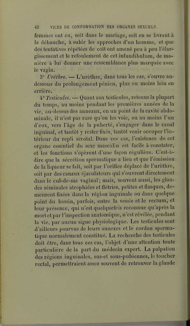 femmes ont eu, soit dans le mariage, soit en se livrant à la débauche, à subir les approches d'un homme, et que des tentatives répétées de coït ont amené peu à peu Téiar- gissement et le refoulement de cet infundibulum, de ma- nière à lui donner une ressemblance plus marquée avec le vagin. 3 Urèthre. — L'urèthre, dans tous les cas, s'ouvre au- dessous du prolongement pénien, plus ou moins loin en arrière. 4° Testicules. — Quant aux testicules, retenus la plupart du temps, au moins pendant les premières années de la vie, au-dessus des anneaux, en un point de la cavité abdo- minale, il n'est pas rare qu'on les voie, ou au moins l'un d'eux, vers l'âge de la puberté, s'engager dans le canal inguinal, et tantôt y rester fixés, tantôt venir occuper l'in- térieur du repli scrotal. Dans ces cas, l'existence de cet organe essentiel du sexe masculin est facile à constater, et les fonctions s'opèrent d'une façon régulière. C'est-à- dire que la sécrétion spermatique a lieu et que l'émission de la liqueur se fait, soit par l'orifice déplacé de l'urèthre, soit par des canaux éjaculateurs qui s'ouvrent directement dans le cul-de-sac vaginal; mais, souvent £iussi, les glan- des séminales atrophiées et flétries, petites et fiasques, de- meurent fixées dans la région inguinale ou dans quelque point du bassin, parfois, entre la vessie et le rectum, et leur présence, qui n'est quelquefois reconnue qu'après la mort et par l'inspection anatomique, n'est révélée, pendant la vie, par aucun signe physiologique. Les testicules sont d'ailleurs pourvus de leurs annexes et le cordon sperma- tique normalement constitué. La recherche des testicules doit être, dans tous ces cas, l'objet d'une attention toute particulière de la part du médecin expert. La palpation des régions inguinales, sus-et sous-pubiennes, le toucher rectal, permettraient assez souvent de retrouver la glande