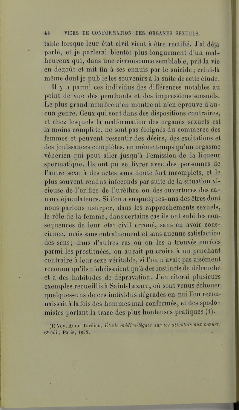 table lorsque leur état civil vient à être rectifié. J'ai déjà parlé, et je parlerai bientôt plus longuement d'un mal- heureux qui, dans une circonstance semblable, prit la vie en dégoût et mit fin à ses ennuis par le suicide; celui-là même dont je publie les souvenirs à la suite de celte élude. Il y a parmi ces individus des différences notables au point de vue des penchants et des impressions sensuels. Le plus grand nombre n'en montre ni n'en éprouve d'au- cun genre. Ceux qui sont dans des dispositions contraires, et chez lesquels la malformation des organes sexuels est la moins complète, ne sont pas éloignés du commerce des femmes et peuvent ressentir des désirs, des excitations et des jouissances complètes, en même temps qu'un orgasme vénérien qui peut aller jusqu'à l'émission de la liqueur spermatique. Ils ont pu se livrer avec des personnes de l'autre sexe à des actes sans doute fort incomplets, et le plus souvent rendus inféconds par suite de la situation vi- cieuse de l'orifice de l'urèlhre ou des ouvertures des ca- naux éjaculateurs. Si l'on a vu quelques-uns des êtres dont nous parlons usurper, dans les rapprochements sexuels, le rôle de la femme, dans certains cas ils ont subi les con- séquences de leur état civil erroné, sans en avoir cons- cience, mais sans entraînement et sans aucune satisfaction des sens; dans d'autres cas où on les a trouvés enrôlés parmi les prostituées, on aurait pu croire à un penchant contraire à leur sexe véritable, si l'on n'avait pas aisément reconnu qu'ils n'obéissaient qu'à des instincts de débauche et à des habitudes de dépravation. J'en citerai plusieurs exemples recueillis à Saint-Lazare, oii sont venus échouer quelques-uns de ces individus dégradés en qui l'on recon- naissait à la fois des hommes mal conformés, et des spodo- mistes portant la trace des plus honteuses pratiques (i). (I) Voy. Amb. Tardieu, Étude médico-légale sur les attentats aux mœurs, 6* édit. Paris, 1872.