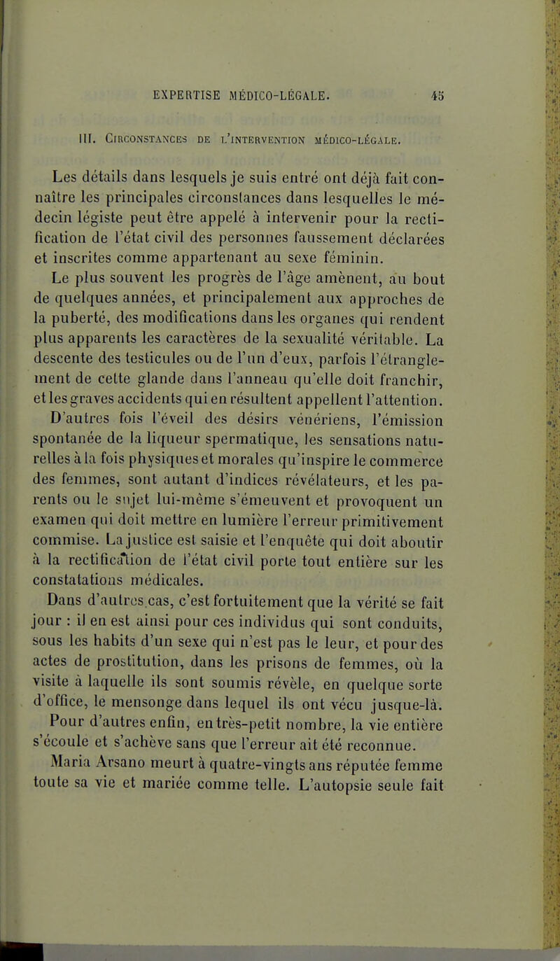 m. Circonstances de i/intervention médico-légale. Les détails dans lesquels je suis entré ont déjà fait con- naître les principales circonstances dans lesquelles le mé- decin légiste peut être appelé à intervenir pour la recti- fication de l'état civil des personnes faussement déclarées et inscrites comme appartenant au sexe féminin. Le plus souvent les progrès de l'âge amènent, au bout de quelques années, et principalement aux approches de la puberté, des modifications dans les organes qui rendent plus apparents les caractères de la sexualité véritable. La descente des testicules ou de l'un d'eux, parfois l'étrangle- ment de cette glande dans l'anneau qu'elle doit franchir, et les graves accidents qui en résultent appellent l'attention. D'autres fois l'éveil des désirs vénériens, l'émission spontanée de la liqueur spermatique, les sensations natu- relles à la fois physiques et morales qu'inspire le commerce des femmes, sont autant d'indices révélateurs, et les pa- rents ou le sujet lui-même s'émeuvent et provoquent un examen qui doit mettre en lumière l'erreur primitivement commise. La justice est saisie et l'enquête qui doit aboutir à la rectification de l'état civil porte tout entière sur les constatations médicales. Dans d'autres.cas, c'est fortuitement que la vérité se fait jour : il en est ainsi pour ces individus qui sont conduits, sous les habits d'un sexe qui n'est pas le leur, et pour des actes de prostitution, dans les prisons de femmes, où la visite à laquelle ils sont soumis révèle, en quelque sorte d'office, le mensonge dans lequel ils ont vécu jusque-là. Pour d'autres enfin, en très-petit nombre, la vie entière s'écoule et s'achève sans que l'erreur ait été reconnue. Maria Arsano meurt à quatre-vingts ans réputée femme toute sa vie et mariée comme telle. L'autopsie seule fait