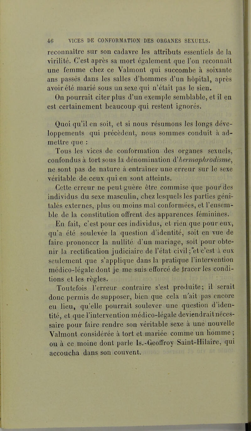 reconnaître sur son cadavre les attributs essentiels de la virilité. C'est après sa mort également que l'on reconnaît une femme chez ce Valmont qui succombe à soixante ans passés dans les salles d'hommes d'un hôpital, après avoir été marié sous un sexe qui n'était pas le sien. On pourrait citer plus d'un exemple semblable, et il en est certainement beaucoup qui restent ignorés. Quoi qu'il en soit, et si nous résumons les longs déve- loppements qui précèdent, nous sommes conduit à ad- mettre que : Tous les vices de conformation des organes sexuels, confondus à tort sous la dénomination à'hermaphrodisme^ ne sont pas de nature à entraîner une erreur sur le sexe véritable de ceux qui en sont atteints. Cette erreur ne peut guère être commise que pour des individus du sexe masculin, chez lesquels les parties géni- tales externes, plus ou moins mal conformées, et l'ensem- ble de la constitution offrent des apparences féminines. En fait, c'est pour ces individus, et rien que pour eux, qu'a été soulevée la question d'identité, soit en vue de faire prononcer la nullité d'un mariage, soit pour obte- nir la rectification judiciaire de l'état civil; et c'est à eux seulement que s'applique dans la pratique l'intervention médico-légale dont je me suis efforcé de .tracer les condi- tions et les règles. Toutefois l'erreur contraire s'est produite; il serait donc permis de supposer, bien que cela n'ait pas encore eu lieu, qu'elle pourrait soulever une question d'iden- tité, et que l'intervention médico-légale deviendrait néces- saire pour faire rendre son véritable sexe à une nouvelle Valmont considérée à tort et mariée comme un homme ; ou à ce moine dont parle Is.-Geoffroy Saint-Hilaire, qui accoucha dans son couvent.