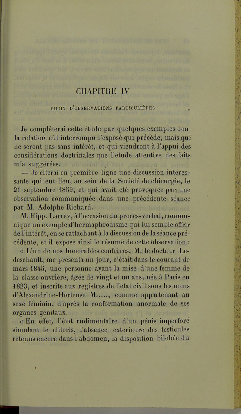 CHAPITRE IV CHOIX d'observations particulières Je compléterai cette étude par quelques exemples don la relation eût interrompu l'exposé qui précède, mais qui ne seront pas sans intérêt, et qui viendront à l'appui des considérations doctrinales que l'étude attentive des faits m'a suggérées. — Je citerai en première ligne une discussion intéres- sante qui eut lieu, au sein de la Société de chirurgie, le 21 septembre 18S9, et qui avait été provoquée par une observation communiquée dans une précédente séance par M. Adolphe Richard. M. liipp. Larrey, àl'occasiondu procès-verbal^ commu- nique un exemple d'hermaphrodisme qui lui semble offrir de l'intérêt, en se rattachant à la discussion de la séance pré- cédente, et il expose ainsi le résumé de cette observation : « L'un de nos honorables confrères, M. le docteur Le- deschault, me présenta un jour, c'était dans le courant de mars 1843, une personne ayant la mise d'une femme de la classe ouvrière, âgée de vingt et un ans, née à Paris en 1823, et inscrite aux registres de l'état civil sous les noms d'Alexandrine-Hortense M , comme appartenant au sexe féminin, d'après la conformation anormale de ses organes génitaux. « En effet, l'état rudimentaire d'un pénis imperforé simulant le clitoris, l'absence extérieure des testicules retenus encore dans l'abdomen, la disposition bilobée du