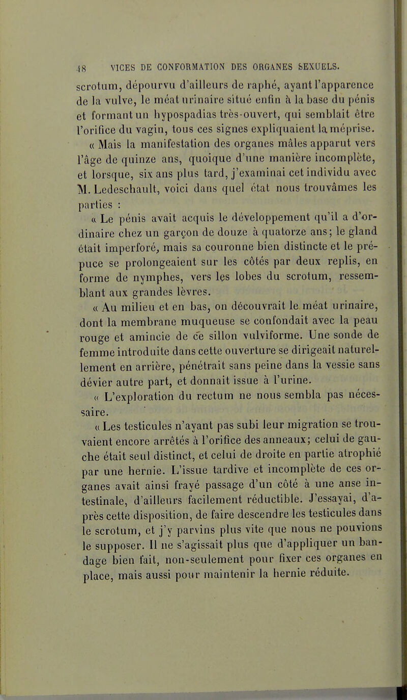 scrotum, dépourvu d'ailleurs de raphé, ayant l'apparence de la vulve, le méat urinaire situé enfin à la base du pénis et formant un hypospadias très-ouvert, qui semblait être l'orifice du vagin, tous ces signes expliquaient la méprise. « Mais la manifestation des organes mâles apparut vers l'âge de quinze ans, quoique d'une manière incomplète, et lorsque, six ans plus tard, j'examinai cet individu avec M. Ledeschault, voici dans quel état nous trouvâmes les parties : ft Le pénis avait acquis le développement qu'il a d'or- dinaire chez un garçon de douze à quatorze ans; le gland était imperforé, mais sa couronne bien distincte et le pré- puce se prolongeaient sur les côtés par deux replis, en forme de nymphes, vers les lobes du scrotum, ressem- blant aux grandes lèvres. « Au milieu et en bas, on découvrait le méat urinaire, dont la membrane muqueuse se confondait avec la peau rouge et amincie de ce sillon vulviforme. Une sonde de femme introduite dans cette ouverture se dirigeait naturel- lement en arrière, pénétrait sans peine dans la vessie sans dévier autre part, et donnait issue à l'urine. « L'exploration du rectum ne nous sembla pas néces- saire. « Les testicules n'ayant pas subi leur migration se trou- vaient encore arrêtés à l'orifice des anneaux; celui de gau- che était seul distinct, et celui de droite en partie atrophié par une hernie. L'issue tardive et incomplète de ces or- ganes avait ainsi frayé passage d'un côté à une anse in- testinale, d'ailleurs facilement réductible. J'essayai, d'a- près cette disposition, de faire descendre les testicules dans le scrotum, et j'y parvins plus vite que nous ne pouvions le supposer. Il ne s'agissait plus que d'appliquer un ban- dage bien fait, non-seulement pour fixer ces organes en place, mais aussi pour maintenir la hernie réduite.