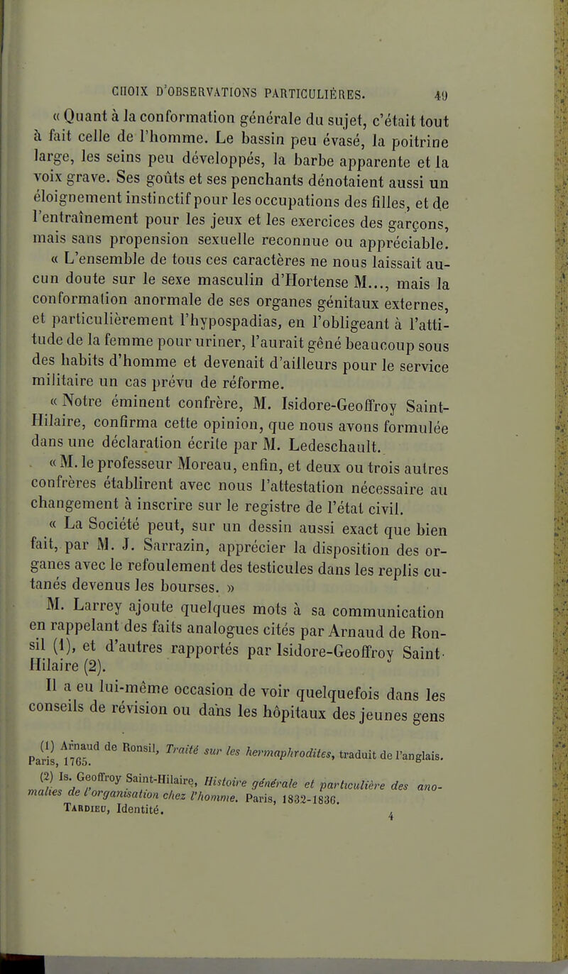 « Quant à la conformation générale du sujet, c'était tout à fait celle de l'homme. Le bassin peu évasé, la poitrine large, les seins peu développés, la barbe apparente et la voix grave. Ses goûts et ses penchants dénotaient aussi un éloignement instinctif pour les occupations des filles, et de l'entraînement pour les jeux et les exercices des garçons, mais sans propension sexuelle reconnue ou appréciable. « L'ensemble de tous ces caractères ne nous laissait au- cun doute sur le sexe masculin d'Hortense M..., mais la conformation anormale de ses organes génitaux externes, et particulièrement l'hypospadias, en l'obligeant à l'atti- tude de la femme pour uriner, l'aurait gêné beaucoup sous des habits d'homme et devenait d'ailleurs pour le service militaire un cas prévu de réforme. « Notre éminent confrère, M. Lsidore-Geoffroy Saint- Hilaire, confirma cette opinion, gue nous avons formulée dans une déclaration écrite par M. Ledeschault. « M. le professeur Moreau, enfin, et deux ou trois autres confrères établirent avec nous l'attestation nécessaire au changement à inscrire sur le registre de l'état civil. « La Société peut, sur un dessin aussi exact que bien fait, par M. J. Sarrazin, apprécier la disposition des or- ganes avec le refoulement des testicules dans les replis cu- tanés devenus les bourses. » M. Larrey ajoute quelques mots à sa communication en rappelant des faits analogues cités par Arnaud de Ron- sil (1), et d'autres rapportés par Isidore-Geofifrov Saint^ Hilaire (2). Il a eu lui-même occasion de voir quelquefois dans les conseils de révision ou dans les hôpitaux des jeunes gens Paris, ^''-'P^'^odites, traduit de l'anglais. Jll'dfT'''^ Saint-Hilaire. Histoire générale et partteulière des ano- mahes de l organisation chez f homme. Paris, 1832-1836. Tardieu, Identité.