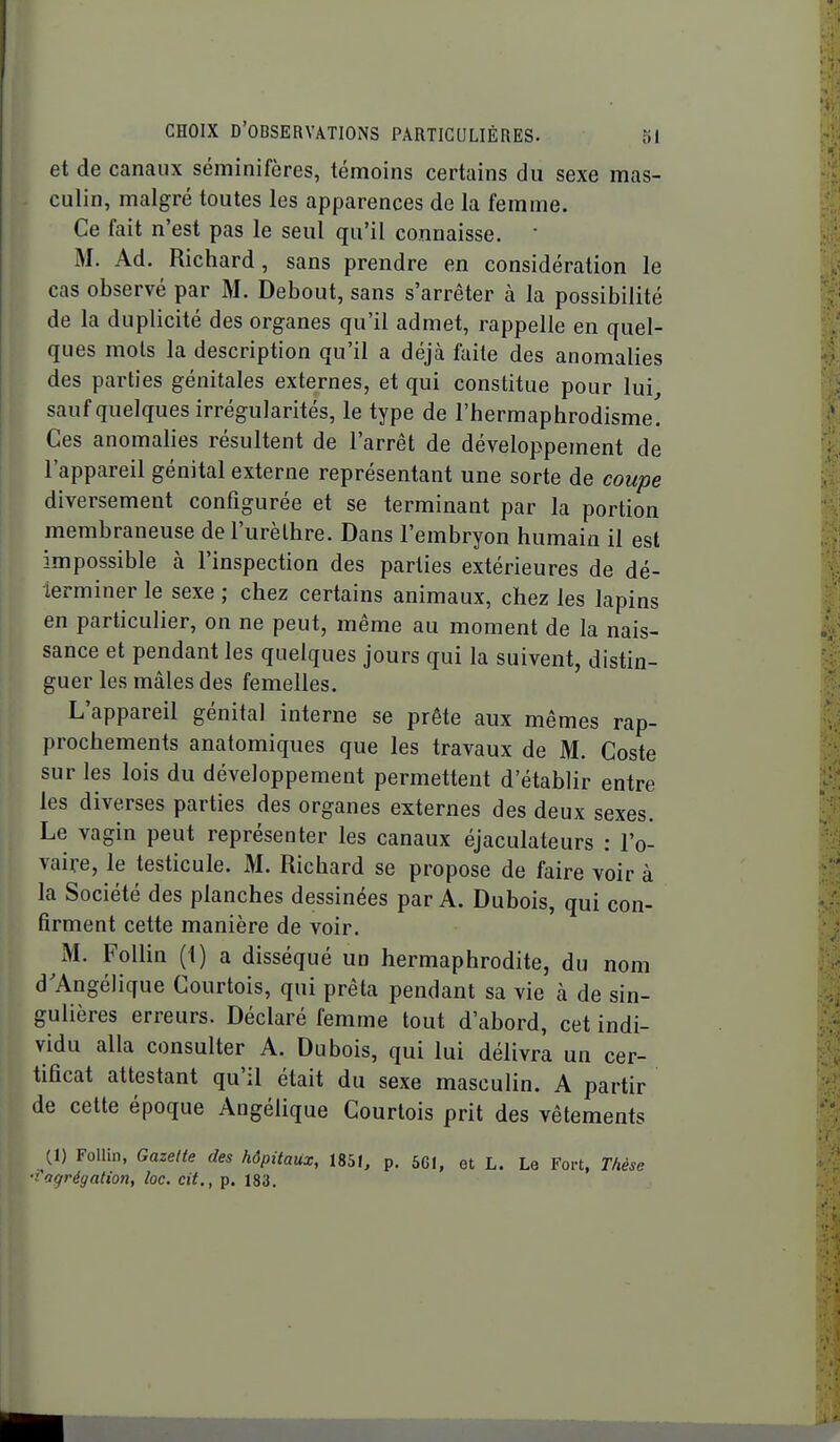 et de canaux séminifères, témoins certains du sexe mas- culin, malgré toutes les apparences de la femme. Ce fait n'est pas le seul qu'il connaisse. • M. Ad. Richard, sans prendre en considération le cas observé par M. Debout, sans s'arrêter à la possibilité de la duplicité des organes qu'il admet, rappelle en quel- ques mois la description qu'il a déjà faite des anomalies des parties génitales externes, et qui constitue pour lui sauf quelques irrégularités, le type de l'hermaphrodisme! Ces anomalies résultent de l'arrêt de développement de l'appareil génital externe représentant une sorte de coupe diversement configurée et se terminant par la portion membraneuse de l'urèlhre. Dans l'embryon humain il est impossible à l'inspection des parties extérieures de dé- terminer le sexe ; chez certains animaux, chez les lapins en particulier, on ne peut, même au moment de la nais- sance et pendant les quelques jours qui la suivent, distin- guer les mâles des femelles. L'appareil génital interne se prête aux mêmes rap- prochements anatomiques que les travaux de M. Coste sur les lois du développement permettent d'établir entre les diverses parties des organes externes des deux sexes. Le vagin peut représenter les canaux éjaculateurs : l'o- vaire, le testicule. M. Richard se propose de faire voir à la Société des planches dessinées par A. Dubois, qui con- firment cette manière de voir. M. Follin (1) a disséqué un hermaphrodite, du nom d'Angélique Courtois, qui prêta pendant sa vie à de sin- gulières erreurs. Déclaré femme tout d'abord, cet indi- vidu alla consulter A. Dubois, qui lui délivra un cer- tificat attestant qu'il était du sexe masculin. A partir de cette époque Angélique Courtois prit des vêtements (1) Follin, Gazette des hôpitaux, 1851, p. 561, et L. Le Fort. Thèse ■'agrégation, loc. cit., p. 183.