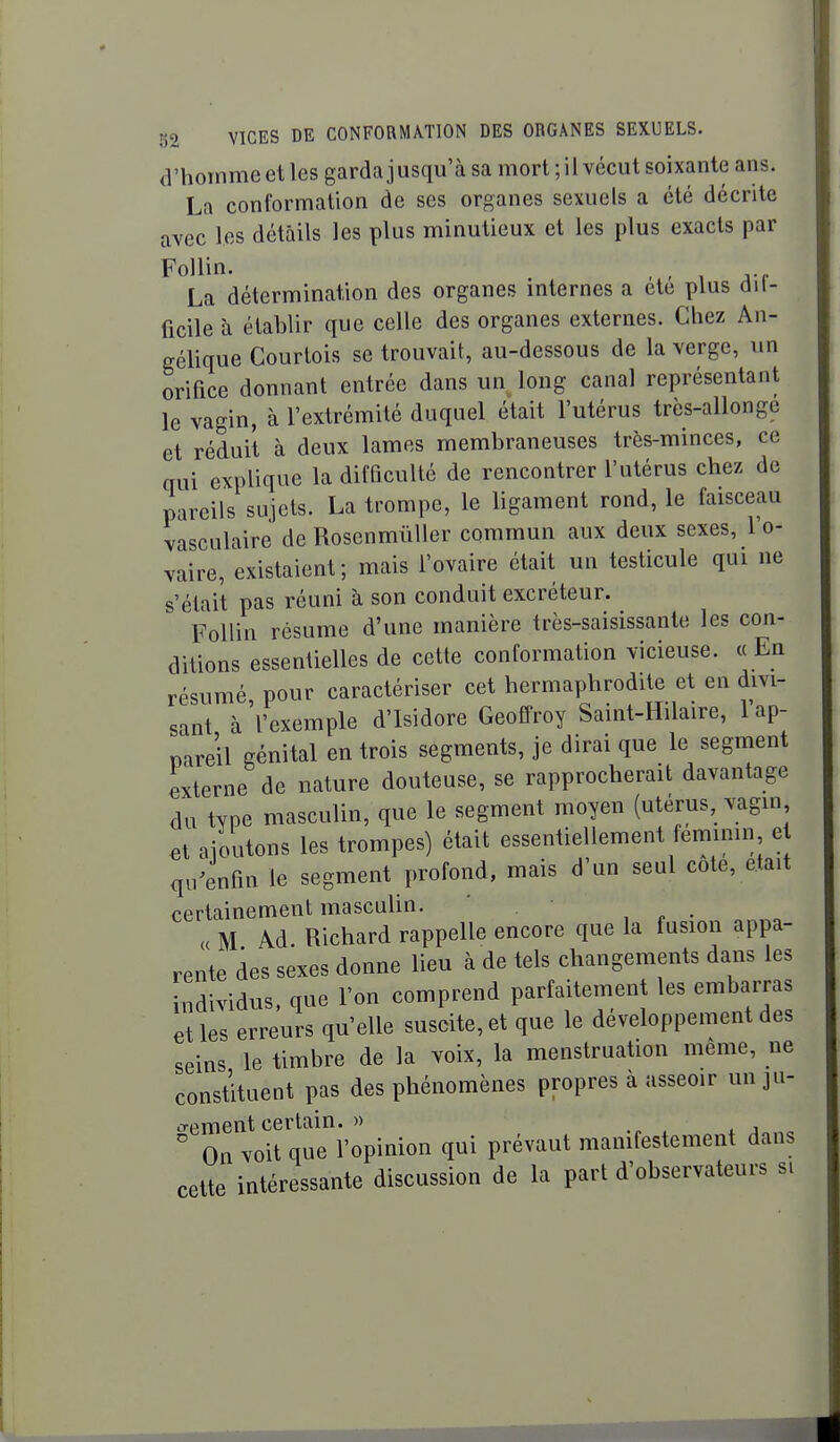 d'homme et les garda jusqu'à sa mort ; il vécut soixante ans. La conformation de ses organes sexuels a été décrite avec les détails les plus minutieux et les plus exacts par La détermination des organes internes a ete plus dii- ficile à établir que celle des organes externes. Chez An- gélique Courtois se trouvait, au-dessous de la verge, \in orifice donnant entrée dans un long canal représentant le vagin, à l'extrémité duquel était l'utérus très-allonge et réduit à deux lames membraneuses très-minces, ce qui explique la difficulté de rencontrer l'utérus chez de pareils sujets. La trompe, le ligament rond, le faisceau vasculaire de Rosenmiïller commun aux deux sexes, 1 o- vaire, existaient; mais l'ovaire était un testicule qui ne s'était pas réuni à son conduit excréteur. Follin résume d'une manière très-saisissante les con- ditions essentielles de cette conformation vicieuse. « En résumé pour caractériser cet hermaphrodite et en divi- sant à 'l'exemple d'Isidore Geoffroy Saint-Hilaire, l'ap- pareil génital en trois segments, je dirai que le segment citerne de nature douteuse, se rapprocherait davantage du type masculin, que le segment moyen (utérus, vagin et ajoutons les trompes) était essentiellement féminin e qu4fin le segment profond, mais d'un seul cote, était certainement masculin. ' « M Ad. Richard rappelle encore que la fusion appa- rente des sexes donne lieu à de tels changements dans les individus, que l'on comprend parfaitement les embarras et les erreurs qu'elle suscite, et que le développement des seins le timbre de la voix, la menstruation même, ne constituent pas des phénomènes propres à asseoir un ju- trementcertain. » .„ . . j On voit que l'opinion qui prévaut manifestement dans cette intéressante discussion de la part d'observateurs si