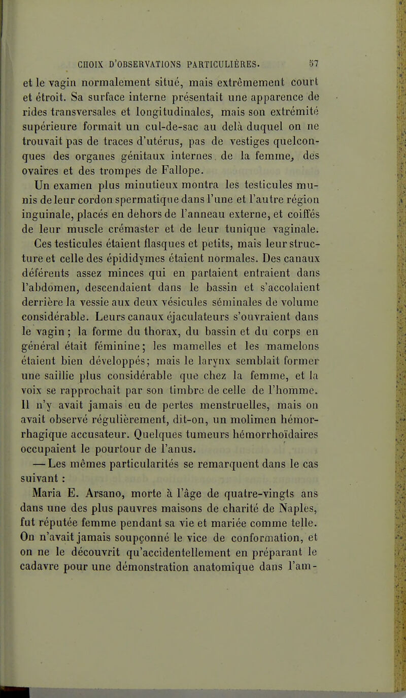 et le vagin normalement situé, mais extrêmement court et étroit. Sa surface interne présentait une apparence de rides transversales et longitudinales, mais son extrémité supérieure formait un cul-de-sac au delà duquel on ne trouvait pas de traces d'utérus, pas de vestiges quelcon- ques des organes génitaux internes, de la femme, des ovaires et des trompes de Fallope. Un examen plus minutieux montra les testicules mu- nis de leur cordon spermatique dans l'une et l'autre région inguinale, placés en dehors de l'anneau externe, et coiffés de leur muscle crémaster et de leur tunique vaginale. Ces testicules étaient flasques et petits, mais leur struc- ture et celle des épididymes étaient normales. Des canaux déférents assez minces qui en partaient entraient dans l'abdomen, descendaient dans le bassin et s'accolaient derrière la vessie aux deux vésicules séminales de volume considérable. Leurs canaux éjaculateurs s'ouvraient dans le vagin ; la forme du thorax, du bassin et du corps en général était féminine; les mamelles et les mamelons étaient bien développés; mais le larynx semblait former une saillie plus considérable que chez la femme, et la voix se rapprochait par son timbre de celle de l'homme. 11 n'y avait jamais eu de pertes menstruelles, mais on avait observé régulièrement, dit-on, un molimen hémor- rhagique accusateur. Quelques tumeurs hémorrhoïdaires occupaient le pourtour de l'anus. — Les mêmes particularités se remarquent dans le cas suivant : Maria E. Arsano, morte à l'âge de quatre-vingts ans dans une des plus pauvres maisons de charité de Naples, fut réputée femme pendant sa vie et mariée comme telle. On n'avait jamais soupçonné le vice de conformation, et on ne le découvrit qu'accidentellement en préparant le cadavre pour une démonstration anatomique dans l'am-