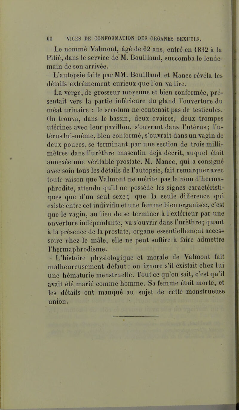 Le nommé Valmont, iigé de 62 ans, entré en 1832 à la Pitié, dans le service de M. Bouillaud, succomba le lende- main de son arrivée. L'autopsie faite par MM. Bouillaud et Manec révéla les détails extrêmement curieux que l'on va lire. Là verge, de grosseur moyenne et bien conformée, pré- sentait vers la partie inférieure du gland l'ouverture du méat urinaire : le scrotum ne contenait pas de testicules. On trouva, dans le bassin, deux ovaires, deux trompes utérines avec leur pavillon, s'ouvrant dans l'utérus; l'u- térus lui-même, bien conformé, s'ouvrait dans un vagin de deux pouces, se terminant par une section de trois milli- mètres dans l'urèthre masculin déjà décrit, auquel était annexée une véritable prostate. M. Manec, qui a consigné avec soin tous les détails de l'autopsie, fait remarquer avec toute raison que Valmont ne mérite pas le nom d'herma- phrodite, attendu qu'il ne possède les signes caractéristi- ques que d'un seul sexe ; que la seule différence qui existe entre cet individu et une femme bien organisée, c'est que le vagin, au lieu de se terminer à l'extérieur par une ouverture indépendante, va s'ouvrir dans l'urèthre; quant à la présence de la prostate, organe essentiellement acces- soire chez le mâle, elle ne peut suffire à faire admettre l'hermaphrodisme. L'histoire physiologique et morale de Valmont fait malheureusement défaut : on ignore s'il existait chez lui une hématurie menstruelle. Tout ce qu'on sait, c'est qu'il avait été marié comme homme. Sa femme était morte, et les détails ont manqué au sujet de cette monstrueuse union.