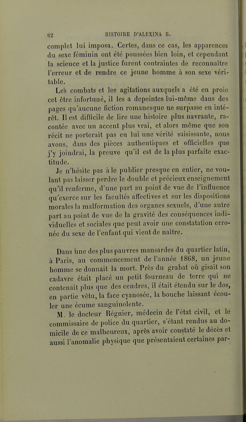 complet lui imposa. Certes, dans ce cas, les apparences du sexe féminin ont été poussées bien loin, et cependant la science et la justice furent contraintes de reconnaître l'erreur et de rendre ce jeune homme à son sexe véri- table. Les combats et les agitations auxquels a été en proie cet être infortuné, il les a dépeintes lui-même dans des pages qu^aucune fiction romanesque ne surpasse en inté- rêt. Il est difficile de lire une histoire plus navrante, ra- contée avec un accent plus vrai, et alors même que son récit ne porterait pas en lui une vérité saisissante, nous avons, dans des pièces authentiques et officielles que j'y joindrai, la preuve qu'il est de la plus parfaite exac- titude. Je n'hésite pas aie publier presque en entier, ne vou- lant pas laisser perdre le double et précieux enseignement qu'il renferme, d'une part au point de vue de l'influence qu'exerce sur les facultés affectives et sur les dispositions morales la malformation des organes sexuels, d'une autre part au point de vue de la gravité des conséquences indi- viduelles et sociales que peut avoir une constatation erro- née du sexe de l'enfant qui vient de naître. Dans une des plus pauvres mansardes du quartier latin, à Paris, au commencement de l'année 1868, un jeune homme se donnait la mort. Près du grabat où gisait son cadavre était placé un petit fourneau de terre qui ne contenait plus que des cendres, il était étendu sur le dos, en partie vêtu, la face cyanosée, la bouche laissant écou- ler une écume sanguinolente. M, le docteur Régnier, médecin de l'état civil, et le commissaire de police du quartier, s'étant rendus au do- micile de ce malheureux, après avoir constaté le décès et aussi l'anomalie physique que présentaient certaines par-