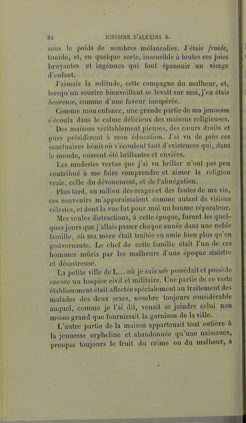 SOUS le poids de sombres mélancolies. J'étais froide^ timide, et, en quelque sorte, insensible à toutes ces joies bruyantes et ingénues qui font épanouir un visage d'enfant. J'aimais la solitude, cette compagne du malheur, et, lorsqu'un sourire bienveillant se levait sur moi, j'en étais heureuse, comme d'une faveur inespérée. Comme mon enfance, une grande partie de ma jeunesse s'écoula dans le calme délicieux des maisons religieuses. Des maisons véritablement pieuses, des cœurs droits et purs présidèrent à mon éducation. J'ai vu de près ces sanctuaires bénis où s'écoulent tant d'existences qui, dans le monde, eussent été brillantes et enviées. Les modestes vertus que j'ai vu briller n'ont pas peu contribué à me faire comprendre et aimer la religion vraie, celle du dévouement, et de l'abnégation. Plus tard, au milieu des orages et des fautes de ma vie, ces souvenirs m'apparaissaient comme autant de visions célestes, et dont la vue fut pour moi un baume réparateur. Mes seules distractions, à cette époque, furent les quel- ques jours que j'allais passer chaque année dans une noble famille, oi!i ma mère était traitée en amie bien plus qu'en gouvernante. Le chef de cette famille était l'un de ces hommes mûris par les malheurs d'une époque sinistre et désastreuse. La petite ville deL... où je misnée possédait et possède encore un hospice civil et militaire. Une partie de ce vaste établissement était affectée spécialement au traitement des malades des deux sexes, nombre toujours considérable auquel, comme je l'ai dit, venait se joindre celui non moins grand que fournissait la garnison de la ville. L'autre partie de la maison appartenait tout entière à la jeunesse orpheUne et abandonnée qu'une naissance, presque toujours le fruit du crime ou du malheur, a