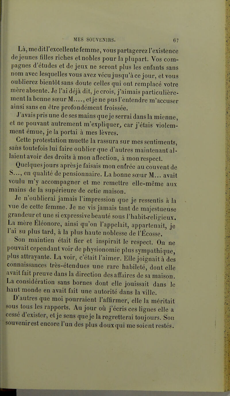 Là, meditrexcellente femme, vous partagerez l'existence déjeunes filles riches et nobles pour la plupart. Vos com- pagnes d'études et de jeux ne seront plus les enfants sans nom avec lesquelles vous avez vécu jusqu'à ce jour, et vous oublierez bientôt sans doute celles qui ont remplacé votre mère absente. Je l'ai déjà dit, je crois, j'aimais particulière- ment la bonne sœur M..,., et je ne pus l'entendre m'accuser ainsi sans en être profondément froissée. J'avais pris une de ses mains que je serrai dans la mienne, et ne pouvant autrement m'expliquer, car j'étais violem- ment émue, je la portai à mes lèvres. Cette protestation muette la rassura sur mes sentiments, sans toutefois lui faire oublier que d'autres maintenant al- laient avoir des droits à mon affection, à mon respect. Quelques jours aprèsje faisais mon entrée au couvent de S..., en qualité de pensionnaire. La bonne sœur M... avait voulu m'y accompagner et me remettre elle-même aux mains de la supérieure de cetie maison. Je n'oublierai jamais l'impression que je ressentis à la vue de cette femme. Je ne vis jamais tant de majestueuse grandeur et une si expressive beauté sous l'habit^religieux. La mère Éléonore, ainsi qu'on l'appelait, appartenait, je l'ai su plus tard, à la plus haute noblesse de l'Ecosse. Son maintien était fier et inspirait le respect. On ne pouvait cependant voir de physionomie plus sympathique, plus attrayante. La voir, c'était l'aimer. Elle joignait à des connaissances très-étendues une rare habileté, dont elle avait fait preuve dans la direction des aff-aires de sa maison. La considération sans bornes dont elle jouissait dans le haut monde en avait fait une autorité dans la ville. D'autres que moi pourraient l'affirmer, elle la méritait sous tous les rapports. Au jour où j'écris ces lignes elle a cessé d'exister, et je sens queje la regretterai toujours. Sou souvenir est encore l'un des plus doux qui me soient restés.