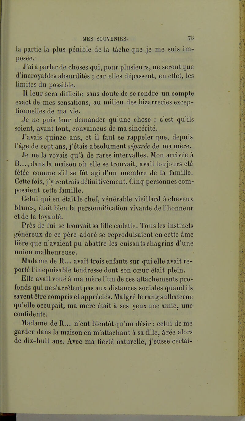 la partie la plus pénible de la tâche que je me suis im- posée. J'ai à parler de choses qui, pour plusieurs, ne seront que d'incroyables absurdités ; car elles dépassent, en effet, les limites du possible. Il leur sera difficile sans doute de se rendre un compte exact de mes sensations, au milieu des bizarreries excep- tionnelles de ma vie. Je ne puis leur demander qu'une chose ; c'est qu'ils soient, avant tout, convaincus de ma sincérité. J'avais quinze ans, et il faut se rappeler que, depuis l'âge de sept ans, j'étais absolument séparée de ma mère. Je ne la voyais qu'à de rares intervalles. Mon arrivée à B..., dans la maison oi^i elle se trouvait, avait toujours été fêtée comme s'il se fût agi d'un membre de la famille. Cette fois, j'y rentrais définitivement. Cinq personnes com- posaient cette famille. Celui qui en était le chef, vénérable vieillard à cheveux blancs, était bien la personnification vivante de l'honneur et de la loyauté. Près de lui se trouvait sa fille cadette. Tous les instincts généreux de ce père adoré se reproduisaient en cette âme fîère que n'avaient pu abattre les cuisants chagrins d'une union malheureuse. Madame de R... avait trois enfants sur qui elle avait re- porté l'inépuisable tendresse dont son cœur était plein. Elle avait voué à ma mère l'un de ces attachements pro- fonds qui ne s'arrêtent pas aux distances sociales quand ils savent être compris et appréciés. Malgré le rang sulbaterne qu'elle occupait, ma mère était à ses yeux une amie, une confidente. Madame de R... n'eut bientôt qu'un désir : celui de me garder dans la maison en m'attachant à sa fille, âgée alors de dix-huit ans. Avec ma fierté naturelle, j'eusse certai-