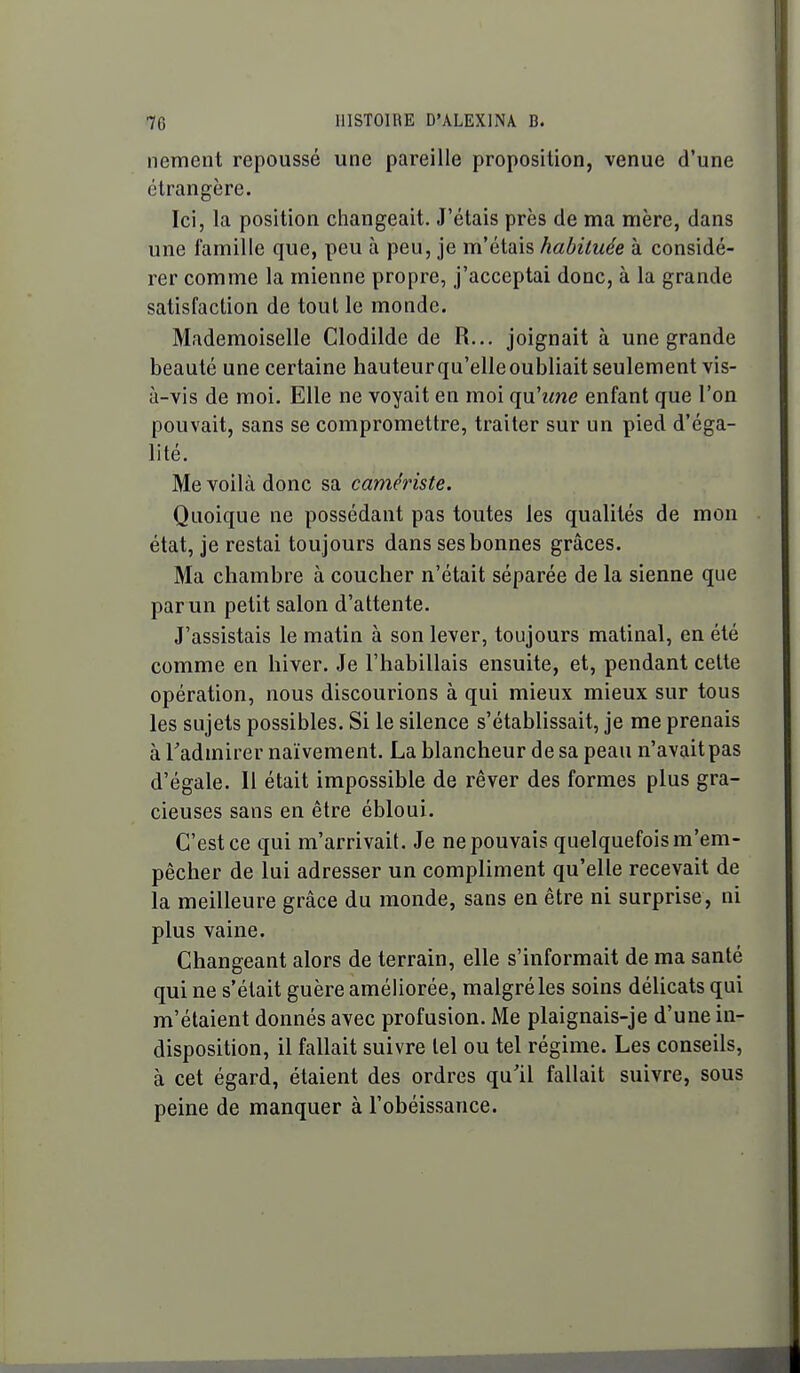 nement repoussé une pareille proposition, venue d'une étrangère. Ici, la position changeait. J'étais près de ma mère, dans une famille que, peu à peu, je m'étais habituée à considé- rer comme la mienne propre, j'acceptai donc, à la grande satisfaction de tout le monde. Mademoiselle Clodilde de R... joignait à une grande beauté une certaine hauteur qu'elle oubliait seulement vis- à-vis de moi. Elle ne voyait en moi qu'îme enfant que l'on pouvait, sans se compromettre, traiter sur un pied d'éga- lité. Me voilà donc sa carriériste. Quoique ne possédant pas toutes les qualités de mon état, je restai toujours dans ses bonnes grâces. Ma chambre à coucher n'était séparée de la sienne que par un petit salon d'attente. J'assistais le matin à son lever, toujours matinal, en été comme en hiver. Je l'habillais ensuite, et, pendant celte opération, nous discourions à qui mieux mieux sur tous les sujets possibles. Si le silence s'établissait, je me prenais à Tadmirer naïvement. La blancheur de sa peau n'avaitpas d'égale. Il était impossible de rêver des formes plus gra- cieuses sans en être ébloui. C'est ce qui m'arrivait. Je ne pouvais quelquefois m'em- pêcher de lui adresser un compliment qu'elle recevait de la meilleure grâce du monde, sans en être ni surprise, ni plus vaine. Changeant alors de terrain, elle s'informait de ma santé qui ne s'était guère améliorée, malgré les soins délicats qui m'étaient donnés avec profusion. Me plaignais-je d'une in- disposition, il fallait suivre tel ou tel régime. Les conseils, à cet égard, étaient des ordres qu'il fallait suivre, sous peine de manquer à l'obéissance.