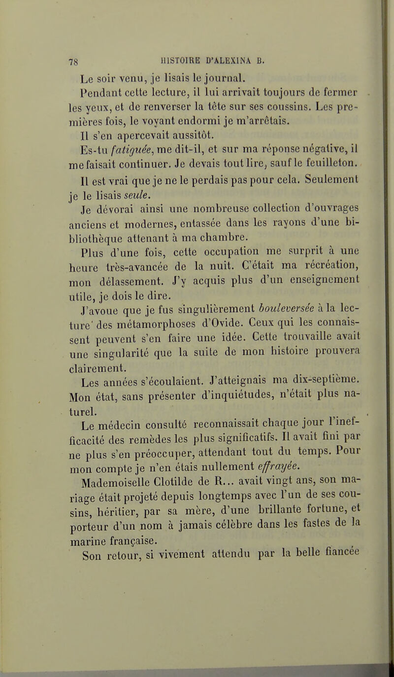 Le soir venu, je lisais le journal. Pendant celte lecture, il lui arrivait toujours de fermer les yeux, et de renverser la tête sur ses coussins. Les pre- mières fois, le voyant endormi je m'arrêtais. Il s'en apercevait aussitôt. Es-tu fatiguée, me dit-il, et sur ma réponse négative, il me faisait continuer. Je devais tout lire, sauf le feuilleton. Il est vrai que je ne le perdais pas pour cela. Seulement je le lisais seule. Je dévorai ainsi une nombreuse collection d'ouvrages anciens et modernes, entassée dans les rayons d'une bi- bliothèque attenant à ma chambre. Plus d'une fois, cette occupation me surprit à une heure très-avancée de la nuit. C'était ma récréation, mon délassement. J'y acquis plus d'un enseignement utile, je dois le dire. J'avoue que je fus singulièrement bouleversée à la lec- ture' des métamorphoses d'Ovide. Ceux qui les connais- sent peuvent s'en faire une idée. Cette trouvaille avait une singularité que la suite de mon histoire prouvera clairement. Les années s'écoulaient. J'atteignais ma dix-septième. Mon état, sans présenter d'inquiétudes, n'était plus na- turel. Le médecin consulté reconnaissait chaque jour l'inef- ficacité des remèdes les plus significatifs. Il avait fini par ne plus s'en préoccuper, attendant tout du temps. Pour mon compte je n'en étais nullement effrayée. Mademoiselle Clotilde de R... avait vingt ans, son ma- riage était projeté depuis longtemps avec l'un de ses cou- sins, héritier, par sa mère, d'une brillante fortune, et porteur d'un nom à jamais célèbre dans les fastes de la marine française. Son retour, si vivement attendu par la belle fiancée