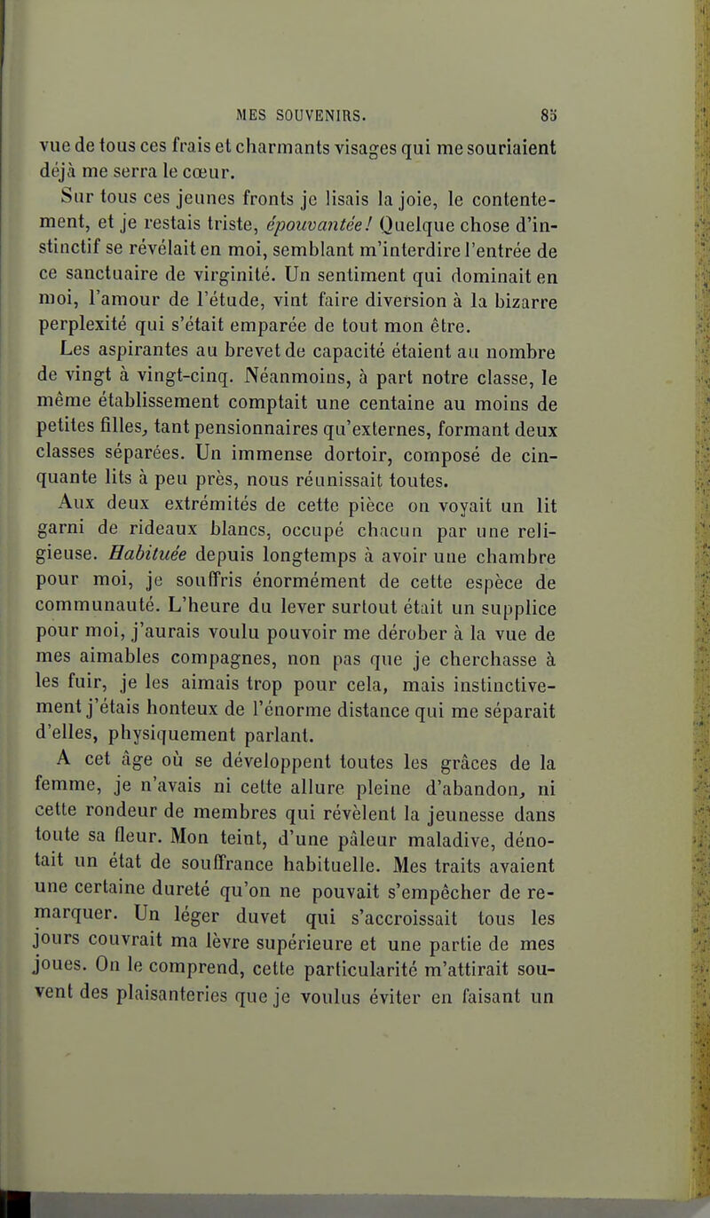 vue de tous ces frais et charmants visages qui me souriaient déjà me serra le cœur. Sur tous ces jeunes fronts je lisais la joie, le contente- ment, et je restais triste, épouvantée! Quelque chose d'in- stinctif se révélait en moi, semblant m'interdire l'entrée de ce sanctuaire de virginité. Un sentiment qui dominait en moi, l'amour de l'étude, vint faire diversion à la bizarre perplexité qui s'était emparée de tout mon être. Les aspirantes au brevet de capacité étaient au nombre de vingt à vingt-cinq. Néanmoins, à part notre classe, le même établissement comptait une centaine au moins de petites filles, tant pensionnaires qu'externes, formant deux classes séparées. Un immense dortoir, composé de cin- quante lits à peu près, nous réunissait toutes. Aux deux extrémités de cette pièce on voyait un lit garni de rideaux blancs, occupé chacun par une reli- gieuse. Habituée depuis longtemps à avoir une chambre pour moi, je souffris énormément de cette espèce de communauté. L'heure du lever surtout était un supplice pour moi, j'aurais voulu pouvoir me dérober à la vue de mes aimables compagnes, non pas que je cherchasse à les fuir, je les aimais trop pour cela, mais instinctive- ment j'étais honteux de l'énorme distance qui me séparait d'elles, physiquement parlant. A cet càge oij se développent toutes les grâces de la femme, je n'avais ni cette allure pleine d'abandon, ni cette rondeur de membres qui révèlent la jeunesse dans toute sa Qeur. Mon teint, d'une pâleur maladive, déno- tait un état de souffrance habituelle. Mes traits avaient une certaine dureté qu'on ne pouvait s'empêcher de re- marquer. Un léger duvet qui s'accroissait tous les jours couvrait ma lèvre supérieure et une partie de mes joues. On le comprend, cette particularité m'attirait sou- vent des plaisanteries que je voulus éviter en faisant un