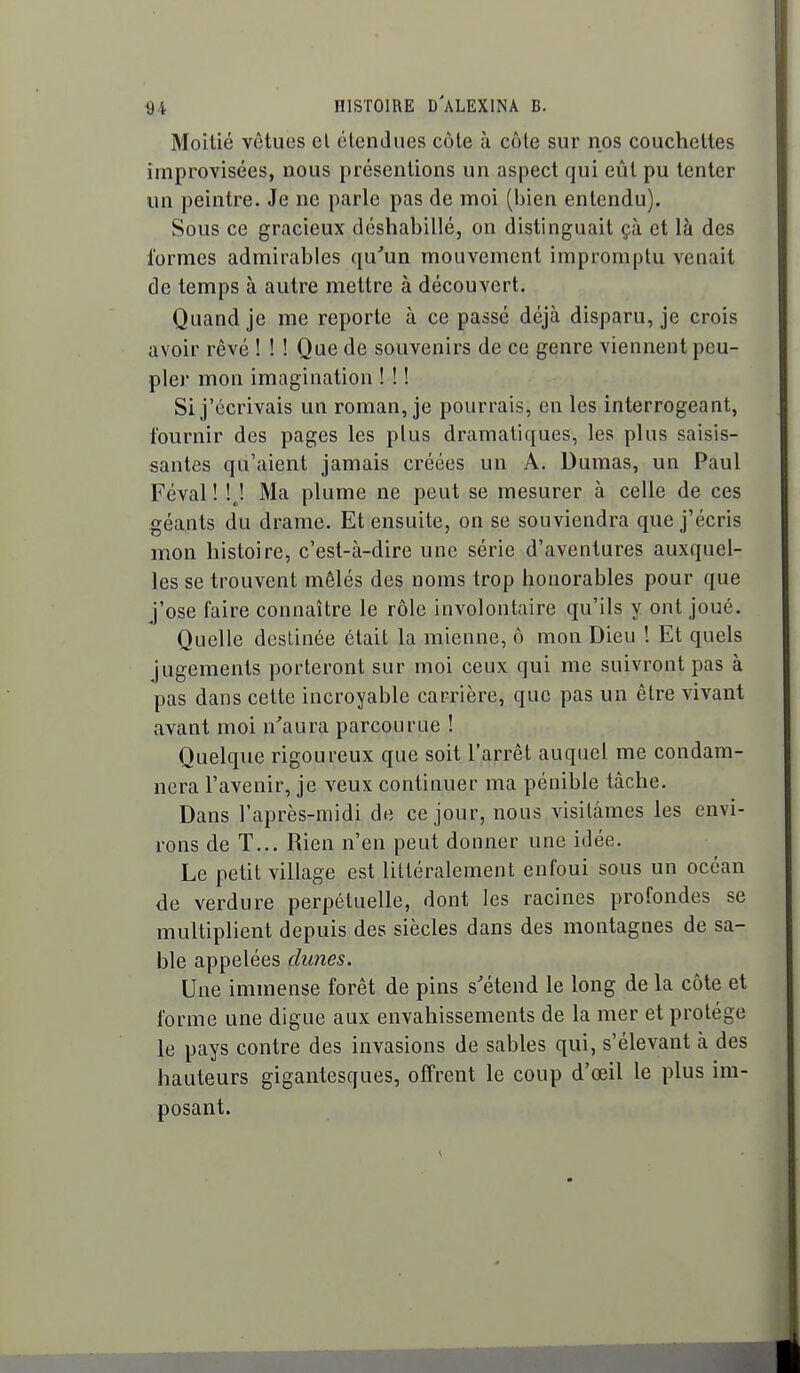 Moitié vêtues el clendues côte à côle sur nos couchettes improvisées, nous présentions un aspect qui eût pu tenter un peintre. Je ne parle pas de moi (bien entendu). Sous ce gracieux déshabillé, on distinguait çà et là des formes admirables qu'un mouvement impromptu venait de temps à autre mettre à découvert. Quand je me reporte à ce passé déjà disparu, je crois avoir rêvé ! ! ! Que de souvenirs de ce genre viennent peu- pler mon imagination ! ! ! Si j'écrivais un roman, je pourrais, en les interrogeant, fournir des pages les plus dramatiques, les plus saisis- santes qu'aient jamais créées un A. Dumas, un Paul Féval ! ! J Ma plume ne peut se mesurer à celle de ces géants du drame. Et ensuite, on se souviendra que j'écris mon histoire, c'est-à-dire une série d'aventures auxquel- les se trouvent mêlés des noms trop honorables pour que j'ose faire connaître le rôle involontaire qu'ils y ont joué. Quelle destinée était la mienne, ô mon Dieu ! Et quels jugements porteront sur moi ceux qui me suivront pas à pas dans cette incroyable carrière, que pas un être vivant avant moi n'aura parcourue ! Quelque rigoureux que soit l'arrêt auquel me condam- nera l'avenir, je veux continuer ma pénible tâche. Dans l'après-midi de ce jour, nous visitâmes les envi- rons de T... Rien n'en peut donner une idée. Le petit village est littéralement enfoui sous un océan de verdure perpétuelle, dont les racines profondes se multiplient depuis des siècles dans des montagnes de sa- ble appelées dunes. Une immense forêt de pins s'étend le long de la côte et forme une digue aux envahissements de la mer et protège le pays contre des invasions de sables qui, s'élevant à des hauteurs gigantesques, offrent le coup d'œil le plus im- posant.