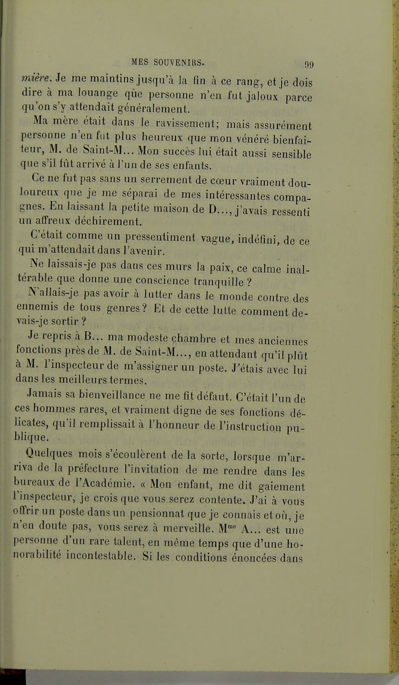 mière. Je me maintins jusqu'à la fin à ce rang, et je dois dire à ma louange que personne n'en fut jaloux parce qu'on s'y attendait généralement. Ma mère était dans le ravissement; mais assurément personne n'en fut plus heureux que mon vénéré bienfai- teur, M. de Saint-M... Mon succès lui était aussi sensible que s'il fût arrivé à l'un de ses enfants. Ce ne fut pas sans un serrement de cœur vraiment dou- loureux que je me séparai de mes intéressantes compa- gnes. En laissant la petite maison de D..., j'avais ressenti un affreux déchirement. C'était comme un pressentiment vague, indéfini, de ce qui m'attendait dans l'avenir. Ne laissais-je pas dans ces murs la paix, ce calme inal- térable que donne une conscience tranquille ? N'allais-je pas avoir à lutter dans le monde contre des ennemis de tous genres? Et de cette lutte comment de- vais-je sortir ? Je repris à B... ma modeste chambre et mes anciennes fonctions près de M. de Saint-M..., en attendant qu'il plût à M. l'inspecteur de m'assignerun poste. J'étais avec lui dans les meilleurs termes. Jamais sa bienveillance ne me fit défaut. C'était l'un de ces hommes rares, et vraiment digne de ses fonctions dé- licates, qu'il remplissait à l'honneur de l'instruction pu- blique. Quelques mois s'écoulèrent de la sorte, lorsque m'ar- riva de la préfecture l'invitation de me rendre dans les bureaux de l'Académie. « Mon enfant, me dit gaiement l'mspecteur, je crois que vous serez contente. J'ai à vous offrir un poste dans un pensionnat que je connais et où, je n'en doute pas, vous serez à merveille. M™^ A... est une personne d'un rare talent, en même temps que d'une ho- norabilité incontestable. Si les conditions énoncées dans