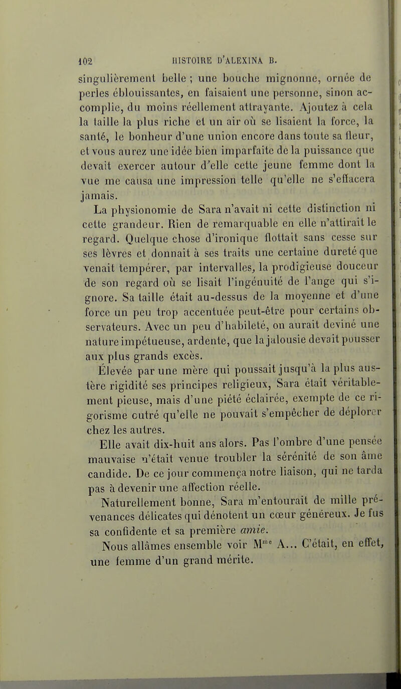 singulièrement belle ; une bouche mignonne, ornée de perles éblouissantes, en faisaient une personne, sinon ac- complie, du moins réellement attrayante. Ajoutez à cela la taille la plus riche et un air où se lisaient la force, la santé, le bonheur d'une union encore dans toute sa fleur, et vous aurez une idée bien imparfaite de la puissance que devait exercer autour d'elle cette jeune femme dont la vue me causa une impression telle qu'elle ne s'efîacera jamais. La physionomie de Sara n'avait ni cette distinction ni cette grandeur. Rien de remarquable en elle n'attirait le regard. Quelque chose d'ironique flottait sans cesse sur ses lèvres et donnait à ses traits une certaine dureté que venait tempérer, par intervalles, la prodigieuse douceur de son regard où se lisait l'ingénuité de l'ange qui s'i- gnore. Sa taille était au-dessus de la moyenne et d'une force un peu trop accentuée peut-être pour certains ob- servateurs. Avec un peu d'habileté, on aurait deviné une nature impétueuse, ardente, que la jalousie devait pousser aux plus grands excès. Élevée par une mère qui poussait jusqu'à la plus aus- tère rigidité ses principes religieux, Sara était véritable- ment pieuse, mais d'une piété éclairée, exempte de ce ri- gorisme outré qu'elle ne pouvait s'empêcher de déplorer chez les autres. Elle avait dix-huit ans alors. Pas l'ombre d'une pensée mauvaise n'était venue troubler la sérénité de son âme candide. De ce jour commença notre liaison, qui ne tarda pas à devenir une affection réelle. Naturellement bonne, Sara m'entourait de mille pré- venances délicates qui dénotent un cœur généreux. Je fus sa confidente et sa première amie. Nous allâmes ensemble voir M'° A... C'était, en effet, une femme d'un grand mérite.