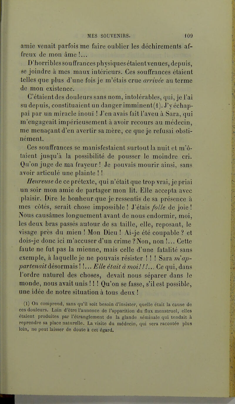 amie venait parfois me faire oublier les déchirements af- freux de mon âme !... D'horribles sou ffrances physiques étaient venues, depu is, se joindre à mes maux intérieurs. Ces souffrances étaient telles que plus d'une fois je m'étais crue arrivée au terme de mon existence. C'étaient des douleurs sans nom, intolérables, qui, je l'ai su depuis, constituaient un danger imminent(l). J'y échap- pai par un miracle inouï ! J'en avais fait l'aveu à Sara, qui m'engageait impérieusement à avoir recours au médecin, me menaçant d'en avertir sa mère, ce que je refusai obsti- nément. Ces souffrances se manisfestaient surtout la nuit et m'ô- taient jusqu'à la possibilité de pousser le moindre cri. Qu'on juge de ma frayeur ! Je pouvais mourir ainsi, sans avoir articulé une plainte ! ! Heureuse de ce prétexte, qui n'était que trop vrai, je priai un soir mon amie de partager mon lit. Elle accepta avec plaisir. Dire le bonheur que je ressentis de sa présence ù mes côtés, serait chose impossible! J'étais folle de joie! Nous causâmes longuement avant de nous endormir, moi, les deux bras passés autour de sa taille, elle, reposant, le visage près du mien ! Mon Dieu ! Ai-je été coupable ? et dois-je donc ici m'accuser d'un crime?Non, non !... Cette faute ne fut pas la mienne, mais celle d'une fatalité sans exemple, h. laquelle je ne pouvais résister ! ! ! Sara rri ap- partenait àé^orma^hl \... Elle était àmoi! ! !... Ce qui,dans l'ordre naturel des choses, devait nous séparer dans le monde, nous avait unis ! ! ! Qu'on se fasse, s'il est possible, une idée de notre situation à tous deux ! (1) On comprend, sans qu'il soit besoin d'insister, quelle était la cause de ces douleurs. Loin d'être l'annonce de l'apparition du flux menstruel, elles étaient produites par l'étranglement de la glande séminale qui tendait à reprendre sa place naturelle. La visite du médecin, qui sera racontée plus loin, ne peut laisser de doute à cet égard.