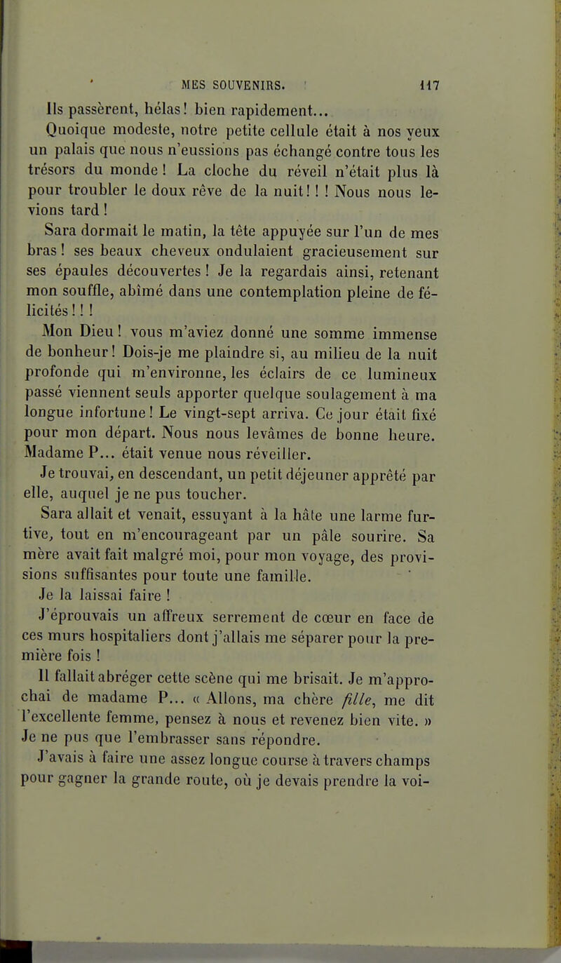 Ils passèrent, hélas! bien rapidement... Quoique modeste, notre petite cellule était à nos yeux un palais que nous n'eussions pas échangé contre tous les trésors du monde ! La cloche du réveil n'était plus là pour troubler le doux rêve de la nuit! ! ! Nous nous le- vions tard ! Sara dormait le matin, la tête appuyée sur l'un de mes bras ! ses beaux cheveux ondulaient gracieusement sur ses épaules découvertes ! Je la regardais ainsi, retenant mon souffle, abîmé dans une contemplation pleine de fé- licités ! ! ! Mon Dieu ! vous m'aviez donné une somme immense de bonheur! Dois-je me plaindre si, au miheu de la nuit profonde qui m'environne, les éclairs de ce lumineux passé viennent seuls apporter quelque soulagement à ma longue infortune! Le vingt-sept arriva. Ce jour était fixé pour mon départ. Nous nous levâmes de bonne heure. Madame P... était venue nous réveiller. Je trouvai, en descendant, un petit déjeuner apprêté par elle, auquel je ne pus toucher. Sara allait et venait, essuyant à la hâte une larme fur- tive, tout en m'encourageant par un pâle sourire. Sa mère avait fait malgré moi, pour mon voyage, des provi- sions suffisantes pour toute une famille. Je la laissai faire ! J'éprouvais un affreux serrement de cœur en face de ces murs hospitaliers dont j'allais me séparer pour la pre- mière fois ! 11 fallait abréger cette scène qui me brisait. Je m'appro- chai de madame P... « Allons, ma chère fille, me dit l'excellente femme, pensez à nous et revenez bien vite. » Je ne pus que l'embrasser sans répondre. J'avais à faire une assez longue course à travers champs pour gagner la grande route, où je devais prendre la voi-