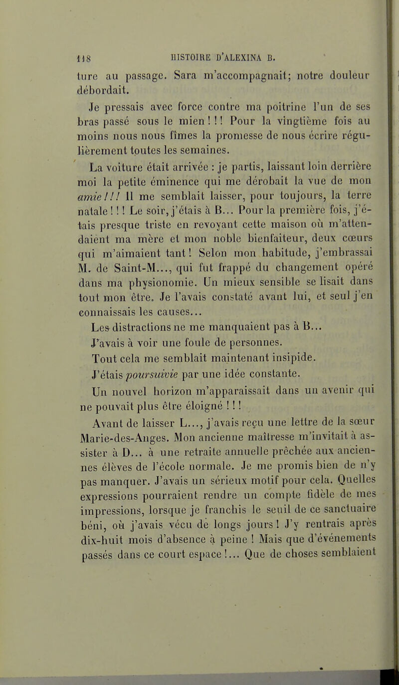 tiire au passage. Sara m'accompagnait; notre douleur débordait. Je pressais avec force contre ma poitrine l'un de ses bras passé sous le mien ! ! ! Pour la vingtième fois au moins nous nous fîmes la promesse de nous écrire régu- lièrement toutes les semaines. La voiture était arrivée : je partis, laissant loin derrière moi la petite éminence qui me dérobait la vue de mon amie! ! ! 11 me semblait laisser, pour toujours, la terre natale ! ! ! Le soir, j'étais à B... Pour la première fois, j'é- tais presque triste en revoyant cette maison où m'atten- daient ma mère et mon noble bienfaiteur, deux cœurs qui m'aimaient tant l Selon mon habitude, j'embrassai M. de Saint-M..., qui fut frappé du changement opéré dans ma physionomie. Un mieux sensible se lisait dans tout mon être. Je l'avais constaté avant lui, et seul j'en connaissais les causes... Les distractions ne me manquaient pas à B... J'^avais à voir une foule de personnes. Tout cela me semblait maintenant insipide. Yë\.di\?> poursuivie par une idée constante. Un nouvel horizon m'apparaissait dans un avenir qui ne pouvait plus être éloigné ! ! ! Avant de laisser L..., j'avais reçu une lettre de la sœur Marie-des-Anges. Mon ancienne maîtresse m'invitait à as- sister à D... à une retraite annuelle prêchée aux ancien- nes élèves de l'école normale. Je me promis bien de n'y pas manquer. J'avais un sérieux motif pour cela. Quelles expressions pourraient rendre un compte fidèle de mes impressions, lorsque je franchis le seuil de ce sanctuaire béni, où j'avais vécu de longs jours 1 J'y rentrais après dix-huit mois d'absence à peine ! Mais que d'événements passés dans ce court espace !... Que de choses semblaient ■