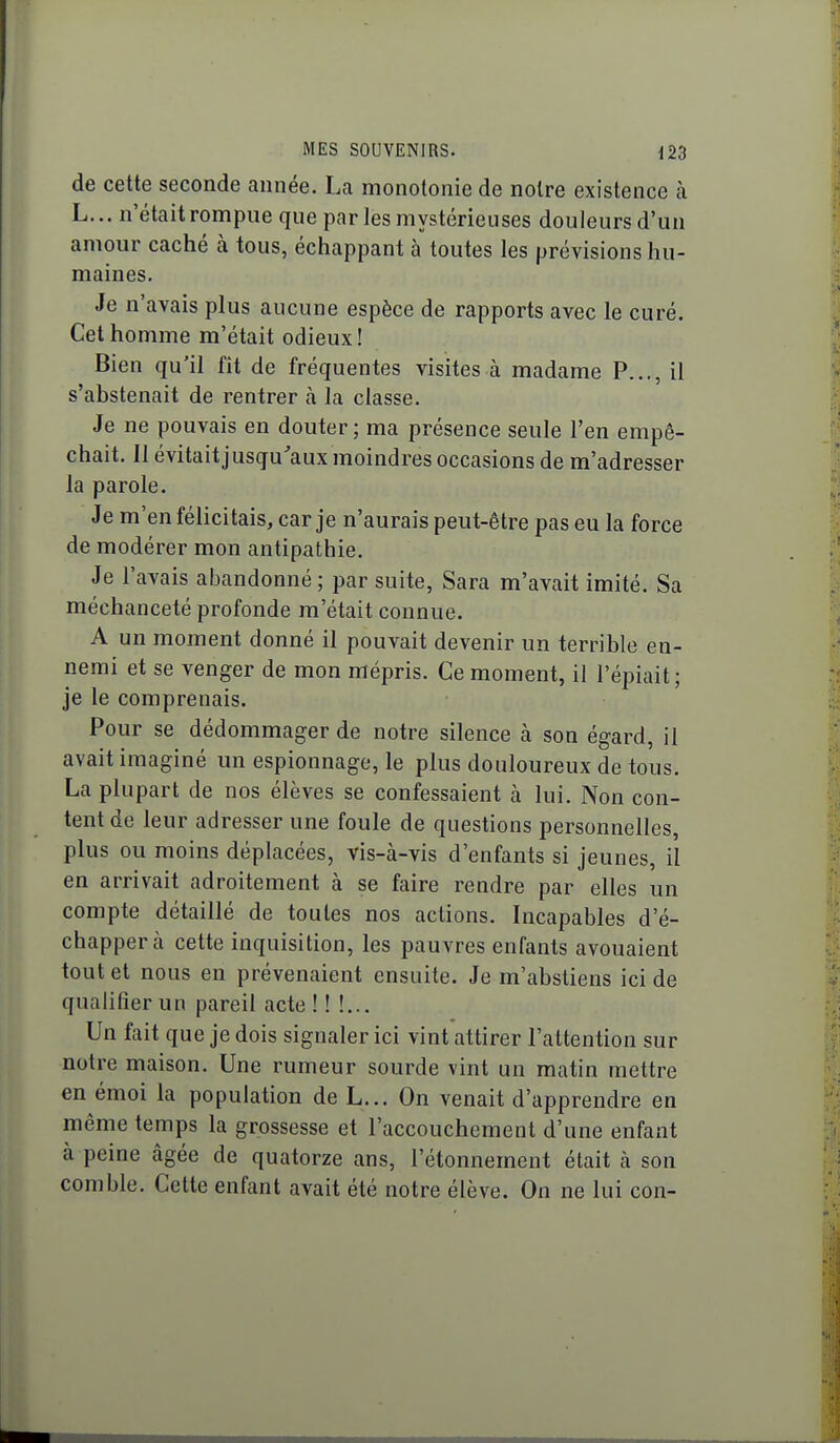 de cette seconde année. La monotonie de notre existence à L... n'était rompue que par les mystérieuses douleurs d'un amour caché à tous, éciiappant à toutes les prévisions hu- maines. Je n'avais plus aucune espèce de rapports avec le curé. Cet homme m'était odieux! Bien qu'il fît de fréquentes visites à madame P..., il s'abstenait de rentrer à la classe. Je ne pouvais en douter; ma présence seule l'en empê- chait. Il évitaitjusqu'aux moindres occasions de m'adresser la parole. Je m'en félicitais, car je n'aurais peut-être pas eu la force de modérer mon antipathie. Je l'avais abandonné ; par suite, Sara m'avait imité. Sa méchanceté profonde m'était connue. A un moment donné il pouvait devenir un terrible en- nemi et se venger de mon mépris. Ce moment, il l'épiait; je le comprenais. Pour se dédommager de notre silence à son égard, il avait imaginé un espionnage, le plus douloureux de tous. La plupart de nos élèves se confessaient à lui. Non con- tent de leur adresser une foule de questions personnelles, plus ou moins déplacées, vis-à-vis d'enfants si jeunes, il en arrivait adroitement à se faire rendre par elles un compte détaillé de toutes nos actions. Incapables d'é- chapper à cette inquisition, les pauvres enfants avouaient tout et nous en prévenaient ensuite. Je m'abstiens ici de qualifier un pareil acte ! ! !... Un fait que je dois signaler ici vint attirer l'attention sur notre maison. Une rumeur sourde vint un matin mettre en émoi la population de L... On venait d'apprendre en même temps la grossesse et l'accouchement d'une enfant à peine âgée de quatorze ans, l'étonnement était à son comble. Cette enfant avait été notre élève. On ne lui con-