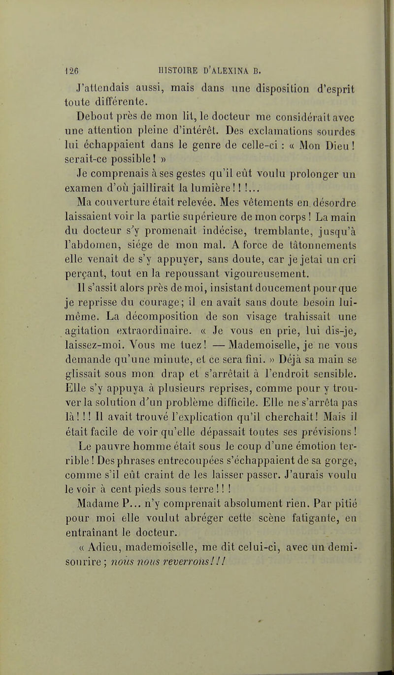 J'attendais aussi, mais dans une disposition d'esprit toute différente. Debout près de mon lit, le docteur me considérait avec une attention pleine d'intérêt. Des exclamations sourdes lui échappaient dans le genre de celle-ci : « Mon Dieu ! serait-ce possible ! » Je comprenais <àses gestes qu'il eût voulu prolonger un examen d'où jaillirait la lumière!! !... Ma couverture était relevée. Mes vêtements en. désordre laissaient voir la partie supérieure de mon corps ! La main du docteur s^y promenait indécise, tremblante, jusqu'à l'abdomen, siège de mon mal. A force de tâtonnements elle venait de s'y appuyer, sans doute, car je jetai un cri perçant, tout en la repoussant vigoureusement. 11 s'assit alors près de moi, insistant doucement pour que je reprisse du courage; il en avait sans doute besoin lui- même. La décomposition de son visage trahissait une agitation extraordinaire. « Je vous en prie, lui dis-je, laissez-moi. Vous me tuez! —Mademoiselle, je ne vous demande qu'une minute, et ce sera fini. » Déjà sa main se glissait sous mon drap et s'arrêtait à l'endroit sensible. Elle s'y appuya à plusieurs reprises, comme pour y trou- ver la solution d'un problème difficile. Elle ne s'arrêta pas là! ! ! Il avait trouvé l'explication qu'il cherchait! Mais il était facile de voir qu'elle dépassait toutes ses prévisions ! Le pauvre homme était sous le coup d'une émotion ter- rible ! Des phrases entrecoupées s'échappaient de sa gorge, comme s'il eût craint de les laisser passer. J'aurais voulu le voir à cent pieds sous terre ! ! ! Madame P... n'y comprenait absolument rien. Par pitié pour moi elle voulut abréger cette scène fatigante, en entraînant le docteur. « Adieu, mademoiselle, me dit celui-ci, avec un demi- sourire ; nous nous reverrons ! ! !