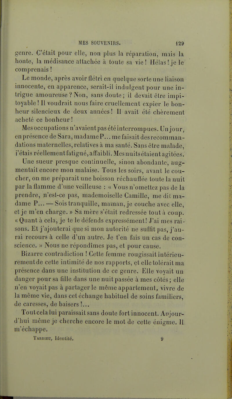 genre. C'était pour elle, non plus la réparation, mais la honte, la médisance attachée cà toute sa vie! Hélas! je le comprenais ! Le monde, après avoir flétri en quelque sorte une liaison innocente, en apparence, serait-il indulgent pour une in- trigue amoureuse ? Non, sans doute ; il devait être impi- toyable ! Il voudrait nous faire cruellement expier le bon- heur silencieux de deux années ! Il avait été chèrement acheté ce bonheur ! Mes occupations n'avaient pas été interrompues. Un jour, en présence de Sara, madame P... me faisait des recomman- dations maternelles, relatives à ma santé. Sans être malade, j'étais réellement fatigué, affaibli. Mes nuitsétaient agitées. Une sueur presque continuelle, sinon abondante, aug- mentait encore mon malaise. Tous les soirs, avant le cou- cher, on me préparait une boisson réchauffée toute la nuit par la flamme d'une veilleuse : « Vous n'omettez pas de la prendre, n'est-ce pas, mademoiselle Camille, me dit ma- dame P... — Sois tranquille, maman, je couche avec elle, et je m'en charge. » Sa mère s'était redressée tout à coup. « Quant à cela, je te le défends expressément! J'ai mes rai- sons. Et j'ajouterai que si mon autorité ne suffît pas, j'au- rai recours à celle d'im autre. Je t'en fais un cas de con- science. » Nous ne répondîmes pas, et pour cause. Bizarre contradiction ! Cette femme rougissait intérieu- rement de cette intimité de nos rapports, et elle tolérait ma présence dans une institution de ce genre. Elle voyait un danger pour sa fille dans une nuit passée à mes côtés ; elle n'en voyait pas à partager le même appartement, vivre de la même vie, dans cet échange habituel de soins familiers, de caresses, de baisers !... Tout cela lui paraissait sans doute fort innocent. Aujour- d'hui môme je cherche encore le mot de cette énigme. 11 m'échappe. TAnoiEU, Identité. 9