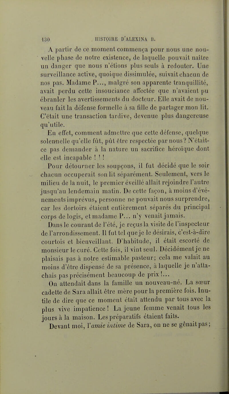 A partir de ce moment commença pour nous une nou- velle phase de notre existence, de laquelle pouvait naître un danger que nous n'étions plus seuls à redouter. Une surveillance active, quoique dissimulée, suivait chacun de nos pas. Madame P..., malgré son apparente tranquillité, avait perdu cette insouciance affectée que n'avaient pu éhranler les avertissements du docteur. Elle avait de nou- veau fait la défense formelle à sa fille de partager mon lit. C'était une transaction tardive, devenue plus dangereuse qu'utile. En effet, comment admettre que cette défense, quelque solennelle qu'elle fût, pûl être respectée par nous? N'était- ce pas demander à la nature un sacrifice héroïque dont elle est incapable ! ' ! Pour détourner les soupçons, il fut décidé que le soir chacun occuperait sonlit séparément. Seulement, vers le milieu de la nuit, le premier éveillé allait rejoindre l'autre jusqu'au lendemain matin. De cette façon, à moins d'évé- nements imprévus, personne ne pouvait nous surprendre, car les dortoirs étaient entièrement séparés du principal corps de logis, et madame P... n'y venait jamais. Dans le courant de l'été, je reçus la visite de l'inspecteur de l'arrondissement. Il fut tel que je le désirais, c'est-à-dire courtois et bienveillant. D'habitude, il était escorté de monsieur le curé. Cette fois, il vint seul. Décidément je ne plaisais pas à notre estimable pasteur; cela me valait au moins d'être dispensé de sa présence, à laquelle je n'atta- chais pas précisément beaucoup de prix!... On attendait dans la famille un nouveau-né. La sœur cadette de Sara allait être mère pour la première fois. Inu- tile de dire que ce moment était attendu par tous avec la plus vive impatience ! La jeune femme venait tous les jours à la maison. Les préparatifs étaient faits. Devant moi, Yamie intime de Sara, on ne se gênait pas ;