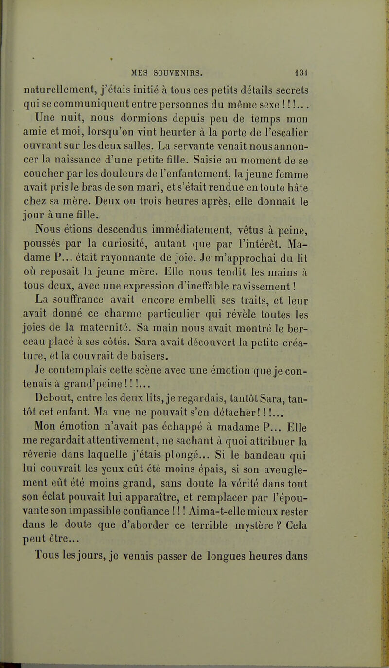 naturellement, j'étais initié à tous ces petits détails secrets qui se communiquent entre personnes du même sexe !!!... Une nuit, nous dormions depuis peu de temps mon amie et moi, lorsqu'on vint heurter à la porte de l'escalier ouvrant sur les deux salles. La servante venait nous annon- cer la naissance d'une petite fille. Saisie au moment de se coucher par les douleurs de l'enfantement, la jeune femme avait pris le bras de son mari, et s'était rendue en toute hâte chez sa mère. Deux ou trois heures après, elle donnait le jour à une fille. Nous étions descendus immédiatement, vêtus à peine, poussés par la curiosité, autant que par l'intérêt. Ma- dame P... était rayonnante de joie. Je m'approchai du lit oij reposait la jeune mère. Elle nous tendit les mains à tous deux, avec une expression d'ineffable ravissement ! La souffrance avait encore embelli ses traits, et leur avait donné ce charme particulier qui révèle toutes les joies de la maternité. Sa main nous avait montré le ber- ceau placé à ses côtés. Sara avait découvert la petite créa- ture, et la couvrait de baisers. Je contemplais cette scène avec une émotion que je con- tenais à grand'peine ! ! !... Debout, entre les deux lits, je regardais, tantôt Sara, tan- tôt cet enfant. Ma vue ne pouvait s'en détacher! ! !... Mon émotion n'avait pas échappé à madame P... Elle me regardait attentivement, ne sachant à quoi attribuer la rêverie dans laquelle j'étais plongé... Si le bandeau qui lui couvrait les yeux eût été moins épais, si son aveugle- ment eût été moins grand, sans doute la vérité dans tout son éclat pouvait lui apparaître, et remplacer par l'épou- vante son impassible confiance ! ! ! Aima-t-elle mieux rester dans le doute que d'aborder ce terrible mystère ? Gela peut être... Tous les jours, je venais passer de longues heures dans