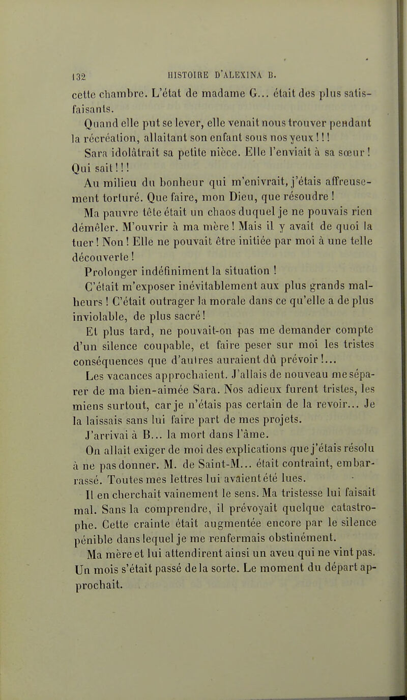 cette chambre. L'état de madame G... était des plus satis- faisants. Quand elle put se lever, elle venait nous trouver pendant la récréation, allaitant son enfant sous nos yeux ! ! ! Sara idolâtrait sa petite nièce. Elle l'enviait à sa sœur! Qui sait ! ! ! Au milieu du bonheur qui m'enivrait, j'étais affreuse- ment torturé. Que faire, mon Dieu, que résoudre ! Ma pauvre tête était un chaos duquel je ne pouvais rien démêler. M'ouvrir à ma mère ! Mais il y avait de quoi la tuer ! Non ! Elle ne pouvait être initiée par moi à une telle découverte ! Prolonger indéfiniment la situation ! C'était m'exposer inévitablement aux plus grands mal- heurs ! C'était outrager la morale dans ce qu'elle a de plus inviolable, de plus sacré! Et plus tard, ne pouvait-on pas me demander compte d'un silence coupable, et faire peser sur moi les tristes conséquences que d'aulres auraient dû prévoir!... Les vacances approchaient. J'allais de nouveau me sépa- rer de ma bien-aimée Sara. Nos adieux furent tristes, les miens surtout, car je n'étais pas certain de la revoir... Je la laissais sans lui faire part de mes projets. J'arrivai à B... la mort dans l'âme. On allait exiger de moi des explications que j'étais résolu à ne pas donner. M. de Saint-M... était contraint, embar- rassé. Toutes mes lettres lui avaient été lues. Il en cherchait vainement le sens. Ma tristesse lui faisait mal. Sans la comprendre, il prévoyait quelque catastro- phe. Cette crainte était augmentée encore par le silence pénible dans lequel je me renfermais obstinément. Ma mère et lui attendirent ainsi un aveu qui ne vint pas. Un mois s'était passé de la sorte. Le moment du départ ap- prochait.