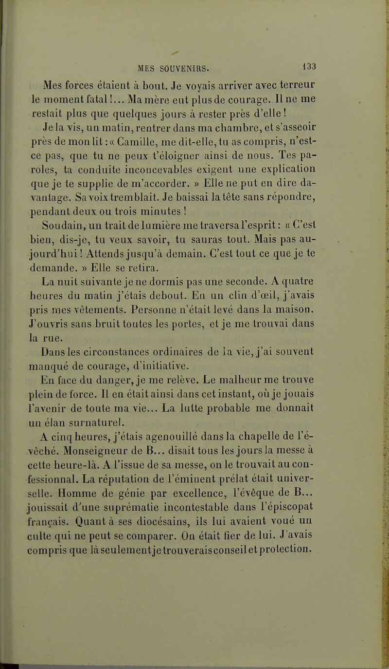 Mes forces étaient à bout. Je voyais arriver avec terreur le moment fatal!... Mamère eut plusde courage. Il ne me restait plus que quelques jours à rester près d'elle ! Je la vis, un matin, rentrer dans ma chambre, et s'asseoir près de mon lit: «Camille, me dit-elle, tu as compris, n'est- ce pas, que tu ne peux t'éloigner ainsi de nous. Tes pa- roles, ta conduite inconcevables exigent une explication que je te supplie de m'accorder. » Elle ne put en dire da- vantage. Sa voix tremblait. Je baissai la tête sans répondre, pendant deux ou trois minutes ! Soudain, un trait de lumière me traversa l'esprit : « C'est bien, dis-je, tu veux savoir, tu sauras tout. Mais pas au- jourd'hui ! Attends jusqu'à demain. C'est tout ce que je te demande. » Elle se retira. La nuit suivante je ne dormis pas une seconde. A quatre heures du matin j'étais debout. En un clin d'oeil, j'avais pris mes vêtements. Personne n'était levé dans la maison. J'ouvris sans bruit toutes les portes, et je me trouvai dans la rue. Dans les circonstances ordinaires de la vie, j'ai souvent manqué de courage, d'initiative. En face du danger, je me relève. Le malheur me trouve plein de force. Il en était ainsi dans cet instant, oii je jouais l'avenir de toute ma vie... La lutte probable me donnait un élan surnaturel. A cinq heures, j'étais agenouillé dans la chapelle de l'é- vêché. Monseigneur de B... disait tous les jours la messe à cette heure-là. A l'issue de sa messe, on le trouvait au con- fessionnal. La réputation de l'éminent prélat était univer- selle. Homme de génie par excellence, l'évêque de B... jouissait d'une suprématie incontestable dans l'épiscopat français. Quant à ses diocésains, ils lui avaient voué un culte qui ne peut se comparer. On était fier de lui. J'avais compris que làseulementjetrouveraisconseiletprotection.