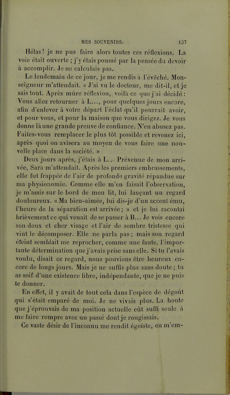 Hélas ! je ne pus faire alors toutes ces réflexions. La voie était ouverte ; j'y étais poussé par la pensée du devoir à accom[)Iir. Je ne calculais pas. Le lendemain de ce jour, je me rendis à l'évêché. Mon- seigneur m'attendait. « J'ai vu le docteur, me dit-il, et je sais tout. Après mûre réflexion,, voilà ce que j'ai décidé: Vous allez retourner à L..., pour quelques jours encore, afin d'enlever à votre départ l'éclat qu'il pourrait avoir, et pour vous, et pour la maison que vous dirigez. Je vous donne là une grande preuve de confiance. N'en abusez pas. Faites-vous remplacer le plus tôt possible et revenez ici, après quoi on avisera au moyen de vous faire une nou- velle place dans la société. » Deux jours après, j'étais à L... Prévenue de mon arri- vée, Sara m'attendait. Après les premiers embrassements, elle fut frappée de l'air de profonde gravité répandue sur ma physionomie. Comme elle m'en faisait l'observation, je m'assis sur le bord de mon lit, lui lançant un regard douloureux. «Ma bien-aimée, lui dis-je d'un accent ému, l'heure de la séparation est arrivée; » et je lui racontai brièvement ce qui venait de se passer àB... Je vois encore son doux et cher visage et l'air de sombre tristesse qui vint le décomposer. Elle ne parla pas ; mais son regard éteint semblait me reprocher, comme une faute, l'impor- tante détermination que j'avais prise sans elle. Situ l'avais voulu, disait ce regard, nous pouvions être heureux en- core de longs jours. Mais je ne suffis plus sans doute ; tu as soif d'une existence libre, indépendante, que je ne puis te donner. En effet, il y avait de tout cela dans l'espèce de dégoût qui s'était emparé de moi. Je ne vivais plus. La honte que j'éprouvais de ma position actuelle eût suffi seule à me faire rompre avec un passé dont je rougissais. Ce vaste désir de l'inconnu me rendit égoïste, en m'em-