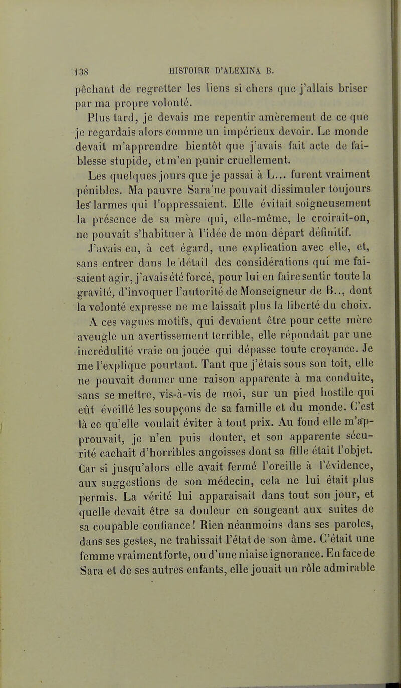 péchant de regretter les liens si chers que j'allais briser par ma propre volonté. Plus tard, je devais me repentir amèrement de ce que je regardais alors comme un impérieux devoir. Le monde devait m'apprendre bientôt que j'avais fait acte de fai- blesse stupide, et m'en punir cruellement. Les quelques jours que je passai à L... furent vraiment pénibles. Ma pauvre Sara'ne pouvait dissimuler toujours leâ larmes qui l'oppressaient. Elle évitait soigneusement la présence de sa mère qui, elle-même, le croirait-on, ne pouvait s'habituer à l'idée de mon départ définitif. J'avais eu, à cet égard, une explication avec elle, et, sans entrer dans le détail des considérations qui me fai- saient agir, j'avais été forcé, pour lui en faire sentir toute la gravité, d'invoquer l'autorité de Monseigneur de B.., dont la volonté expresse ne me laissait plus la liberté du choix. A ces vagues motifs, qui devaient être pour cette mère aveugle un avertissement terrible, elle répondait par une incrédulité vraie ou jouée qui dépasse toute croyance. Je me l'explique pourtant. Tant que j'étais sous son toit, elle ne pouvait donner une raison apparente à ma conduite, sans se mettre, vis-à-vis de moi, sur un pied hostile qui eût éveillé les soupçons de sa famille et du monde. C'est là ce qu elle voulait éviter à tout prix. Au fond elle m'a^p- prouvait, je n'en puis douter, et son apparente sécu- rité cachait d'horribles angoisses dont sa fille était l'objet. Car si jusqu'alors elle avait fermé l'oreille à l'évidence, aux suggestions de son médecin, cela ne lui était plus permis. La vérité lui apparaisait dans tout son jour, et quelle devait être sa douleur en songeant aux suites de sa coupable confiance ! Rien néanmoins dans ses paroles, dans ses gestes, ne trahissait l'état de son âme. C'était une femme vraiment forte, ou d'une niaise ignorance. En face de Sara et de ses autres enfants, elle jouait un rôle admirable