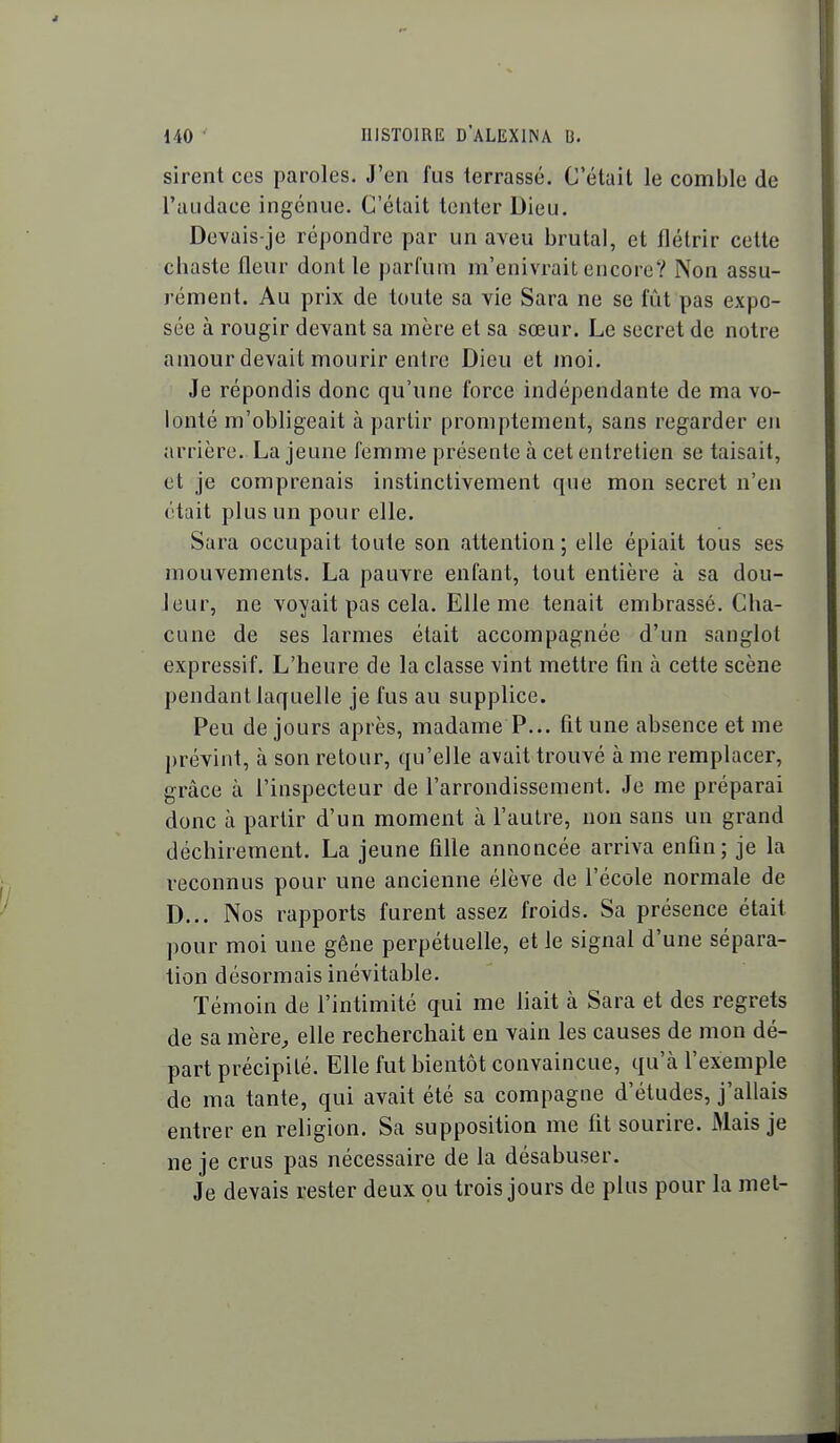 sirent ces paroles. J'en fus terrassé. C'était le comble de l'audace ingénue. C'était tenter Dieu. Devais-je répondre par un aveu brutal, et flétrir cette chaste fleur dont le parfum m'enivrait encore? Non assu- rément. Au prix de toute sa vie Sara ne se fût pas expo- sée à rougir devant sa mère et sa sœur. Le secret de notre amour devait mourir entre Dieu et moi. Je répondis donc qu'une force indépendante de ma vo- lonté m'obligeait à partir proniptement, sans regarder en arrière. La jeune femme présente à cet entretien se taisait, et je comprenais instinctivement que mon secret n'en était plus un pour elle. Sara occupait toute son attention ; elle épiait tous ses mouvements. La pauvre enfant, tout entière à sa dou- leur, ne voyait pas cela. Elle me tenait embrassé. Cha- cune de ses larmes était accompagnée d'un sanglot expressif. L'heure de la classe vint mettre fin à cette scène pendant laquelle je fus au supplice. Peu de jours après, madame P... fit une absence et me prévint, à son retour, qu'elle avait trouvé à me remplacer, grâce à l'inspecteur de l'arrondissement. Je me préparai donc à partir d'un moment à l'autre, non sans un grand déchirement. La jeune fille annoncée arriva enfin; je la reconnus pour une ancienne élève de l'école normale de D... Nos rapports furent assez froids. Sa présence était pour moi une gêne perpétuelle, et le signal d'une sépara- tion désormais inévitable. Témoin de l'intimité qui me liait à Sara et des regrets de sa mère^ elle recherchait en vain les causes de mon dé- part précipité. Elle fut bientôt convaincue, qu'à l'exemple de ma tante, qui avait été sa compagne d'études, j'allais entrer en religion. Sa supposition me fit sourire. Mais je ne je crus pas nécessaire de la désabuser. Je devais rester deux pu trois jours de plus pour la met-