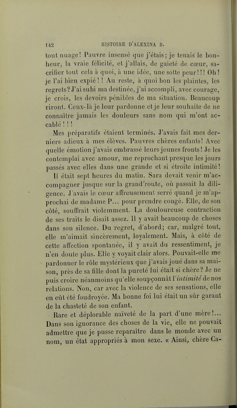 tout nuage! Pauvre insensé que j'étais; je tenais le bon- heur, la vraie félicité, et j'allais, de gaieté de cœur, sa- crilier tout cela à quoi, à une idée, une solle peur! ! ! Oh ! je l'ai bien expié ! ! Au reste, à quoi bon les plaintes, les regrets? J'ai subi ma destinée, j'ai accompli, avec courage, je crois, les devoirs pénibles de ma situation. Beaucoup riront. Ceux-^là je leur pardonne et je leur souhaite de ne connaître jamais les douleurs sans nom qui m'ont ac- cablé ! ! ! Mes préparatifs étaient terminés. J'avais fait mes der- niers adieux à mes élèves. Pauvres chères enfants! Avec quelle émotion j'avais embrassé leurs jeunes fronts! Je les contemplai avec amour, me reprochant presque les jours passés avec elles dans une grande et si étroite intimité! Il était sept heures du matin. Sara devait venir m'ac- compagner jusque sur la grand'route, où passait la dili- gence. J'avais le cœur affreusement serré quand je m'ap- prochai de madame P... pour prendre congé. Elle, de son côté, souffrait violemment. La douloureuse contraction de ses traits le disait assez. Il y avait beaucoup de choses dans son silence. Du regret, d'abord; car, malgré tout, elle m'aimait sincèrement, loyalement. Mais, à côté de cette affection spontanée, il y avait du ressentiment, je n'en doute plus. Elle y voyait clair alors. Pouvait-elle me pardonner le rôle mystérieux que j'avais joué dans sa mai- son, près de sa fîUe dont la pureté lui était si chère? Je ne puis croire néanmoins qu'elle soupçonnât Vintimité de nos relations. Non, car avec la violence de ses sensations, elle en eût été foudroyée. Ma bonne foi lui était un sûr garant de la chasteté de son enfant. Rare et déplorable naïveté de la part d'une mère!... Dans son ignorance des choses de la vie, elle ne pouvait admettre que je pusse reparaître dans le monde avec un nom, un état appropriés à mon sexe. « Ainsi, chère Ca-