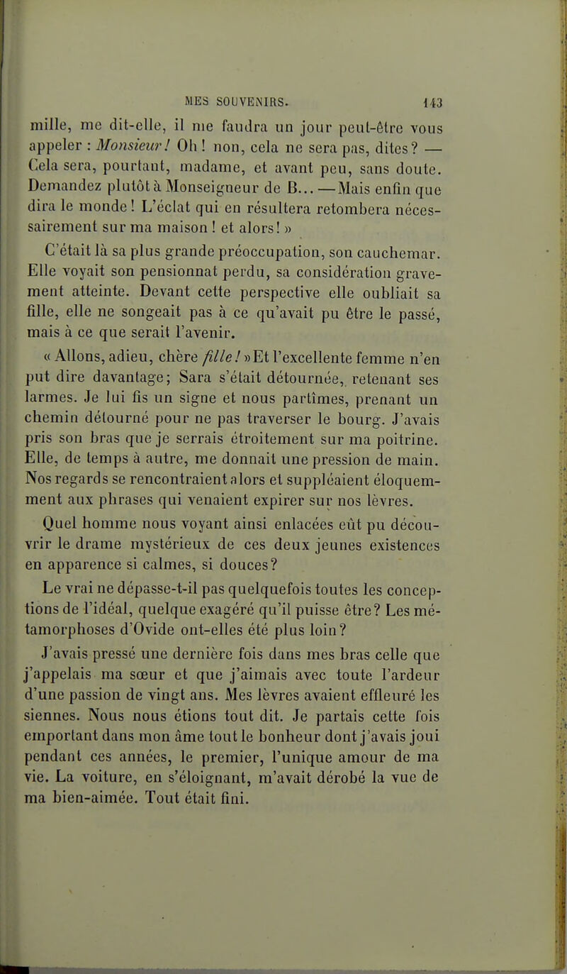 mille, me dit-elle, il me faudra un jour peul-êtrc vous appeler : Monsieur! Oh ! non, cela ne sera pas, dites? — Cela sera, pourtant, madame, et avant peu, sans doute. Demandez plutôt à Monseigneur de B... —Mais enfin que dira le monde ! L'éclat qui en résultera retombera néces- sairement sur ma maison ! et alors! » C'était là sa plus grande préoccupation, son cauchemar. Elle voyait son pensionnat perdu, sa considération grave- ment atteinte. Devant cette perspective elle oubliait sa fille, elle ne songeait pas à ce qu'avait pu être le passé, mais à ce que serait l'avenir. « Allons, adieu, chère ;î//e.'«Et l'excellente femme n'en put dire davantage; Sara s'était détournée, retenant ses larmes. Je lui fis un signe et nous partîmes, prenant un chemin détourné pour ne pas traverser le bourg. J'avais pris son bras que je serrais étroitement sur ma poitrine. Elle, de temps à autre, me donnait une pression de main. Nos regards se rencontraient alors et suppléaient éloquem- ment aux phrases qui venaient expirer sur nos lèvres. Quel homme nous voyant ainsi enlacées eût pu décou- vrir le drame mystérieux de ces deux jeunes existences en apparence si calmes, si douces? Le vrai ne dépasse-t-il pas quelquefois toutes les concep- tions de l'idéal, quelque exagéré qu'il puisse être? Les mé- tamorphoses d'Ovide ont-elles été plus loin? J'avais pressé une dernière fois dans mes bras celle que j'appelais ma sœur et que j'aimais avec toute l'ardeur d'une passion de vingt ans. Mes lèvres avaient effleuré les siennes. Nous nous étions tout dit. Je partais cette fois emportant dans mon âme tout le bonheur dont j'avais joui pendant ces années, le premier, l'unique amour de ma vie. La voiture, en s'éloignant, m'avait dérobé la vue de ma bien-aimée. Tout était fini.