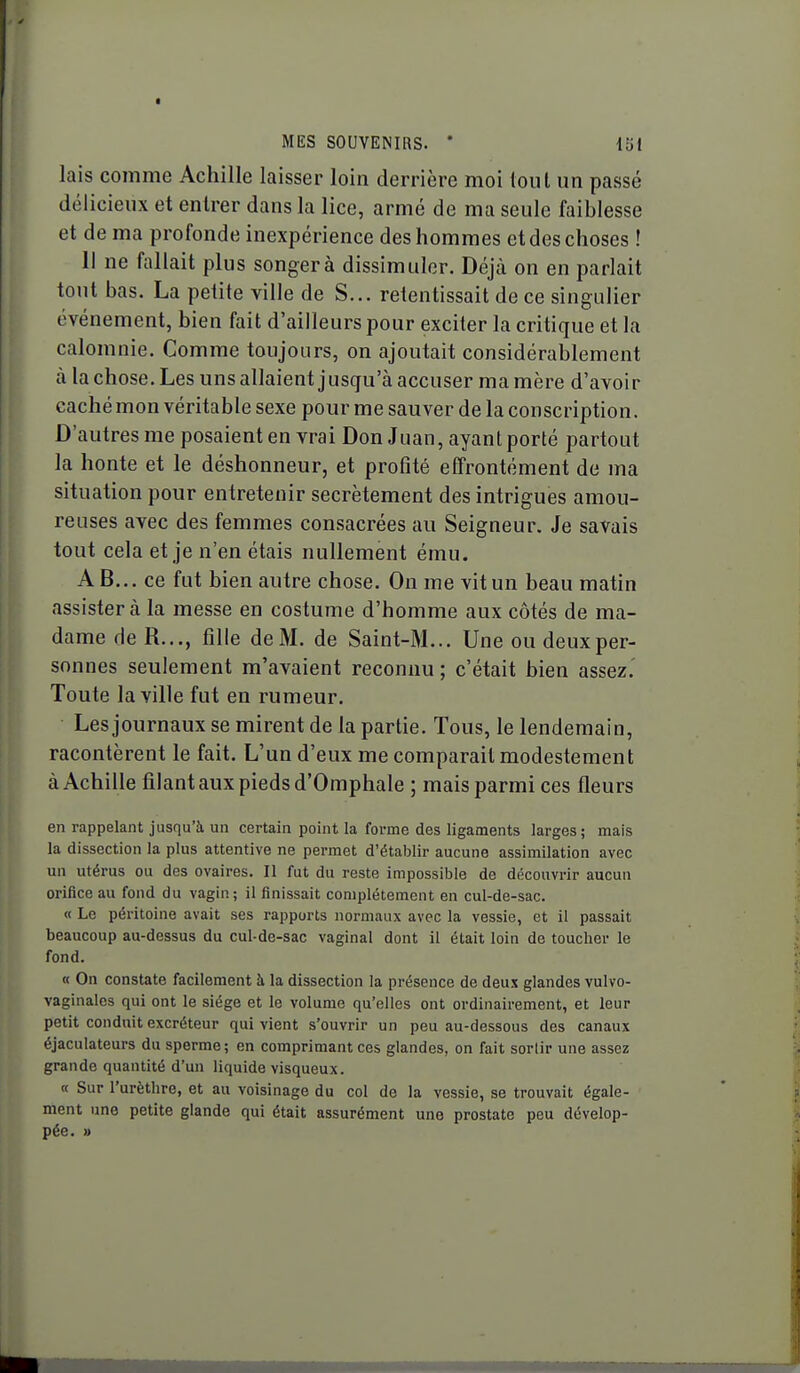 lais comme Achille laisser loin derrière moi toul un passé délicieux et entrer dans la lice, armé de ma seule faiblesse et de ma profonde inexpérience des hommes et des choses ! 11 ne fallait plus songer à dissimuler. Déjà on en parlait tout bas. La petite ville de S... retentissait de ce singulier événement, bien fait d'ailleurs pour exciter la critique et la calomnie. Comme toujours, on ajoutait considérablement à la chose. Les uns allaient jusqu'à accuser ma mère d'avoir caché mon véritable sexe pour me sauver de la conscription. D'autres me posaient en vrai Don Juan, ayant porté partout la honte et le déshonneur, et profité effrontément de ma situation pour entretenir secrètement des intrigues amou- reuses avec des femmes consacrées au Seigneur. Je savais tout cela et je n'en étais nullement ému. AB... ce fut bien autre chose. On me vit un beau matin assister à la messe en costume d'homme aux côtés de ma- dame de R..., fille de M. de Saint-M... Une ou deux per- sonnes seulement m'avaient reconnu ; c'était bien assez.' Toute la ville fut en rumeur. Les journaux se mirent de la partie. Tous, le lendemain, racontèrent le fait. L'un d'eux me comparait modestement à Achille filant aux pieds d'Omphale ; mais parmi ces fleurs en rappelant jusqu'à un certain point la forme des ligaments larges; mais la dissection la plus attentive ne permet d'établir aucune assimilation avec un utérus ou des ovaires. Il fut du reste impossible de découvrir aucun orifice au fond du vagin; il finissait complètement en cul-de-sac. « Le péritoine avait ses rapports normaux avec la vessie, et il passait beaucoup au-dessus du cul-de-sac vaginal dont il était loin de toucher le fond. « On constate facilement à la dissection la présence de deux glandes vulvo- vaginales qui ont le siège et le volume qu'elles ont ordinairement, et leur petit conduit excréteur qui vient s'ouvrir un peu au-dessous des canaux éjaculateurs du sperme; en comprimant ces glandes, on fait sortir une assez grande quantité d'un liquide visqueux. K Sur l'urèthre, et au voisinage du col de la vessie, se trouvait égale- ment une petite glande qui était assurément une prostate peu dévelop- pée. »