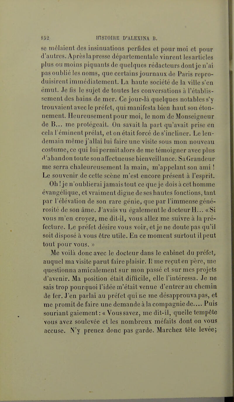 se inêlaicnt des insinuations perfides et pour moi et pour d'autres. Après la presse départementale vinrent lesarticles plus ou moins piquants de quelques rédacteurs dont je n'ai pas oublié les noms, que certains journaux de Paris repro- duisirent immédiatement. La haute société de la ville s'en émut. Je fis le sujet de toutes les conversations à l'établis- sement des bains de mer. Ce jour-là quelques notables s'y trouvaient avec le préfet, qui manifesta bien haut son éton- nement. Heureusement pour moi, le nom de Monseigneur de B... me protégeait. On savait la part qu'avait prise en cela réminent prélat, et on était forcé de s'incliner. Le len- demain même j'allai lui faire une visite sous mon nouveau costume, ce qui lui permit alors de me témoigner avec pins d'abandon toute sonaffectueuse bienveillance. SaGrandeur me serra chaleureusement la main, m'appelant son ami ! Le souvenir de cette scène m'est encore présent à l'esprit. Oh ! je n'oublierai jamaistout ce que je dois àcethomme évangélique, et vraiment digne de ses hautes fonctions, tant par l'élévation de son rare génie, que par l'immense géné- rosité de son âme. J'avais vu également le docteur H... «Si vous m'en croyez, me dit-il, vous allez me suivre à la pré- fecture. Le préfet désire vous voir, et je ne doute pas qu'il soit disposé à vous être utile. En ce moment surtout ilpeut tout pour vous. » Me voilà donc avec le docteur dans le cabinet du préfet^ auquel ma visite parut faire plaisir. Il me reçut en père, me questionna amicalement sur mon passé et sur mes projets d'avenir. Ma position était difficile, elle l'intéressa. Je ne sais trop pourquoi l'idée m'était venue d'entrer au chemin de fer. J'en parlai au préfet qui ne me désapprouva pas, et me promit de faire une demande à la compagnie de.... Puis souriant gaiement: « Vous savez, me dit-il, quelle tempête vous avez soulevée et les nombreux méfaits dont on vous accuse. N'y prenez donc pas garde. Marchez tête levée;