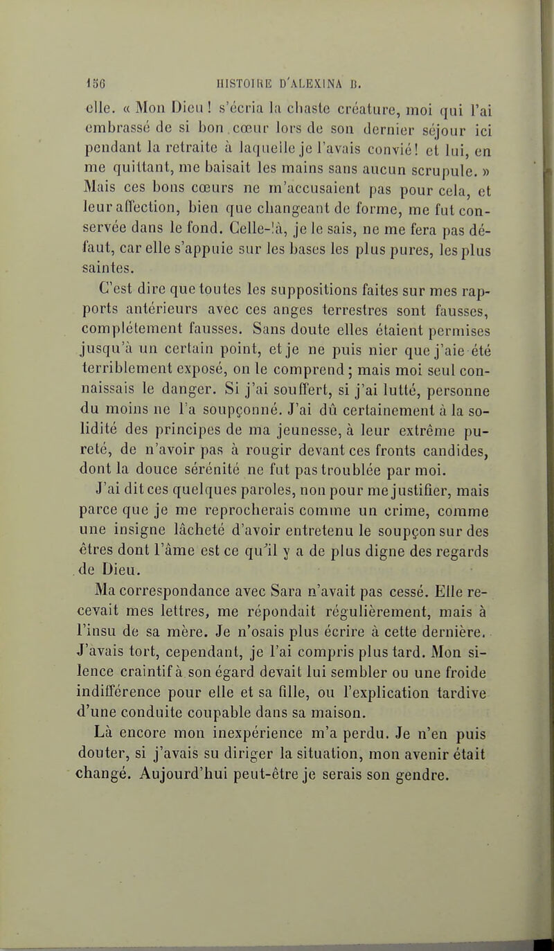 elle. « Mon Dieu ! s'écria la chaste créature, moi qui l'ai embrassé de si bon cœur lors de son dernier séjour ici pendant la retraite à laquelle je l'avais convié! et lui, en me quittant, me baisait les mains sans aucun scrupule. » Mais ces bons cœurs ne m'accusaient pas pour cela, et leur affection, bien que changeant de forme, me fut con- servée dans le fond. Celle-là, je le sais, ne me fera pas dé- faut, car elle s'appuie sur les bases les plus pures, les plus saintes. C'est dire que toutes les suppositions faites sur mes rap- ports antérieurs avec ces anges terrestres sont fausses, complètement fausses. Sans doute elles étaient permises jusqu'à un certain point, et je ne puis nier que j'aie été terriblement exposé, on le comprend ; mais moi seul con- naissais le danger. Si j'ai souffert, si j'ai lutté, personne du moins ne Ta soupçonné. J'ai dû certainement à la so- lidité des principes de ma jeunesse, à leur extrême pu- reté, de n'avoir pas à rougir devant ces fronts candides, dont la douce sérénité ne fut pas troublée par moi. J'ai dit ces quelques paroles, non pour me j ustifier, mais parce que je me reprocherais comme un crime, comme une insigne lâcheté d'avoir entretenu le soupçon sur des êtres dont l'âme est ce qu^il y a de plus digne des regards de Dieu. Ma correspondance avec Sara n'avait pas cessé. Elle re- cevait mes lettres, me répondait régulièrement, mais à l'insu de sa mère. Je n'osais plus écrire à cette dernière. J'avais tort, cependant, je l'ai compris plus tard. Mon si- lence craintif à son égard devait lui sembler ou une froide indifférence pour elle et sa fille, ou l'explication tardive d'une conduite coupable dans sa maison. Là encore mon inexpérience m'a perdu. Je n'en puis douter, si j'avais su diriger la situation, mon avenir était changé. Aujourd'hui peut-être je serais son gendre.