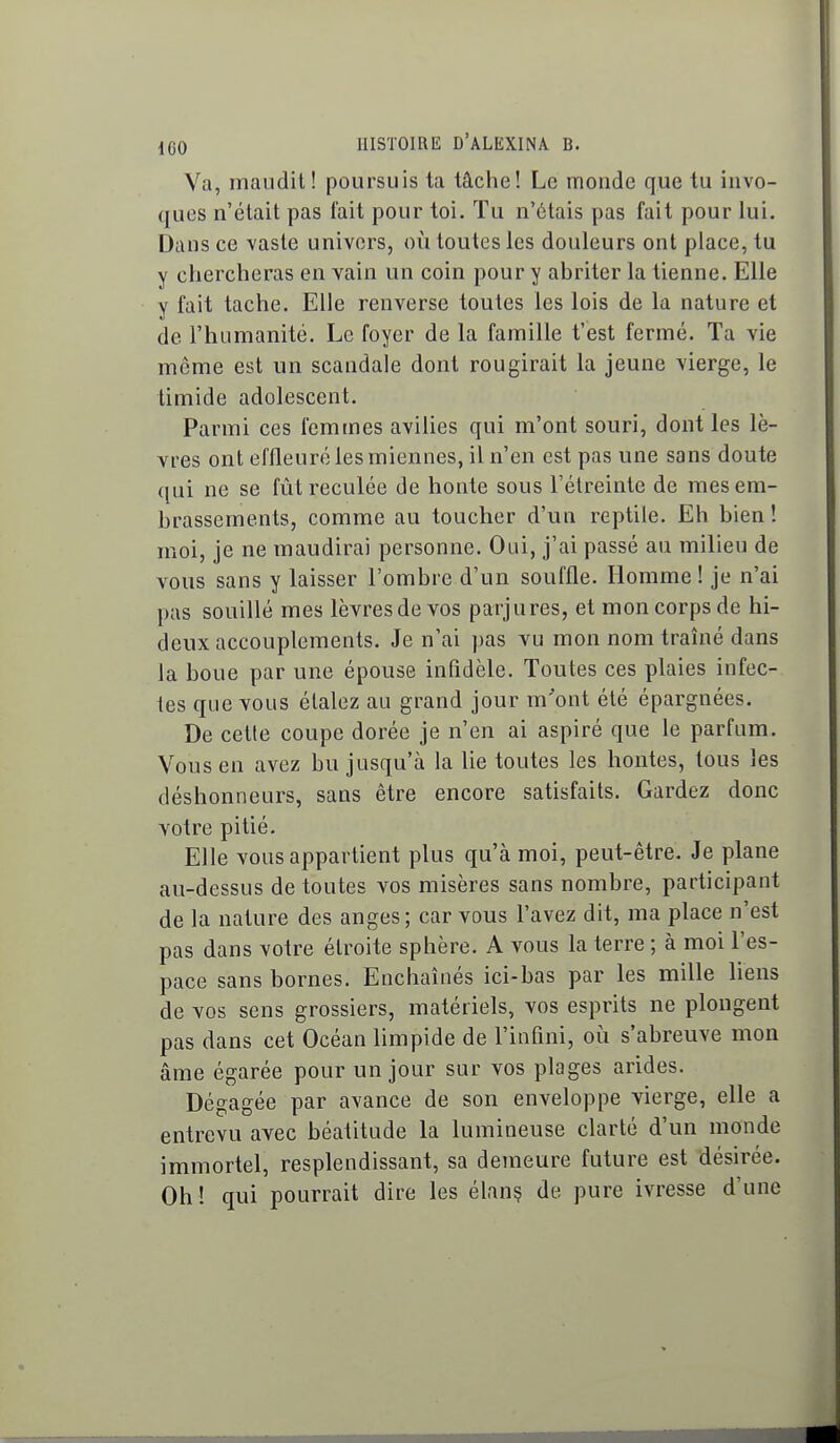 Va, maudit! poursuis ta tâche! Le monde que tu invo- ques n'était pas fait pour toi. Tu n'étais pas fait pour lui. Dans ce vaste univers, où toutes les douleurs ont place, tu y chercheras en vain un coin pour y abriter la tienne. Elle y fait tache. Elle renverse toutes les lois de la nature et de l'humanité. Le foyer de la famille t'est fermé. Ta vie même est un scandale dont rougirait la jeune vierge, le timide adolescent. Parmi ces femmes avilies qui m'ont souri, dont les lè- vres ont effleuré les miennes, il n'en est pas une sans doute ([ui ne se fût reculée de honte sous l'étreinte de mesem- hrassements, comme au toucher d'un reptile. Eh bien ! moi, je ne maudirai personne. Oui, j'ai passé au milieu de vous sans y laisser l'ombre d'un souffle. Homme! je n'ai pas souillé mes lèvres de vos parjures, et mon corps de hi- deux accouplements. Je n'ai pas vu mon nom traîné dans la boue par une épouse infidèle. Toutes ces plaies infec- tes que vous étalez au grand jour m'ont été épargnées. De celle coupe dorée je n'en ai aspiré que le parfum. Vous en avez bu jusqu'à la lie toutes les hontes, tous les déshonneurs, sans être encore satisfaits. Gardez donc votre pitié. Elle vous appartient plus qu'à moi, peut-être. Je plane au-dessus de toutes vos misères sans nombre, participant de la nature des anges; car vous l'avez dit, ma place n'est pas dans votre étroite sphère. A vous la terre ; à moi l'es- pace sans bornes. Enchaînés ici-bas par les mille liens de vos sens grossiers, matériels, vos esprits ne plongent pas dans cet Océan limpide de l'infini, où s'abreuve mon âme égarée pour un jour sur vos plages arides. Dégagée par avance de son enveloppe vierge, elle a entrevu avec béatitude la lumineuse clarté d'un monde immortel, resplendissant, sa demeure future est désirée. Oh ! qui pourrait dire les élan? de pure ivresse d'une —