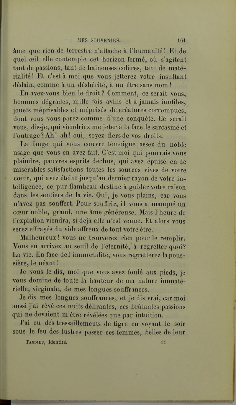 âme que rien de terrestre n'attache à l'humanité ! Et de quel œil elle contemple cet horizon fermé, où s'agitent tant de passions, tant de haineuses colères, tant de maté- rialité! Et c'est à moi que vous jetterez votre insultant dédain, comme à un déshérité, à un être sans nom ! En avez-vous bien le droit? Comment, ce serait vous, hommes dégradés, mille fois avilis et à jamais inutiles, jouets méprisables et méprisés de créatures corrompues, dont vous vous parez comme d'une conquête. Ce serait vous, dis-je, qui viendriez me jeter à la face le sarcasme et l'outrage? Ah! ah! oui, soyez fiers de vos droits. La fange qui vous couvre témoigne assez du noble usage que vous en avez fait. C'est moi qui pourrais vous plaindre, pauvres esprits déchus, qui avez épuisé en de misérables satisfactions toutes les sources vives de votre cœur^ qui avez éteint jusqu'au dernier rayon de votre in- telligence, ce pur flambeau destiné à guider votre raison dans les sentiers de la vie. Oui, je vous plains, car vous n'avez pas souffert. Pour souffrir, il vous a manqué un cœur noble, grand, une âme généreuse. Mais l'heure de l'expiation viendra, si déjà elle n'est venue. Et alors vous serez effrayés du vide affreux de tout votre être. Malheureux ! vous ne trouverez rien pour le remplir. Vous en arrivez au seuil de l'éternité, à regretter quoi? La vie. En face de l'immortalité, vous regretterez la pous- sière, le néant ! Je vous le dis, moi que vous avez foulé aux pieds, je vous domine de toute la hauteur de ma nature immaté- rielle, virginale, de mes longues souffrances. Je dis mes longues souffrances, et je dis vrai, car moi aussi j'ai rêvé ces nuits délirantes, ces brûlantes passions qui ne devaient m'être révélées que par intuition. J'ai eu des tressaillements de tigre en voyant le soir sous le feu des lustres passer ces femmes, belles de leur Tardieu, Identité. H